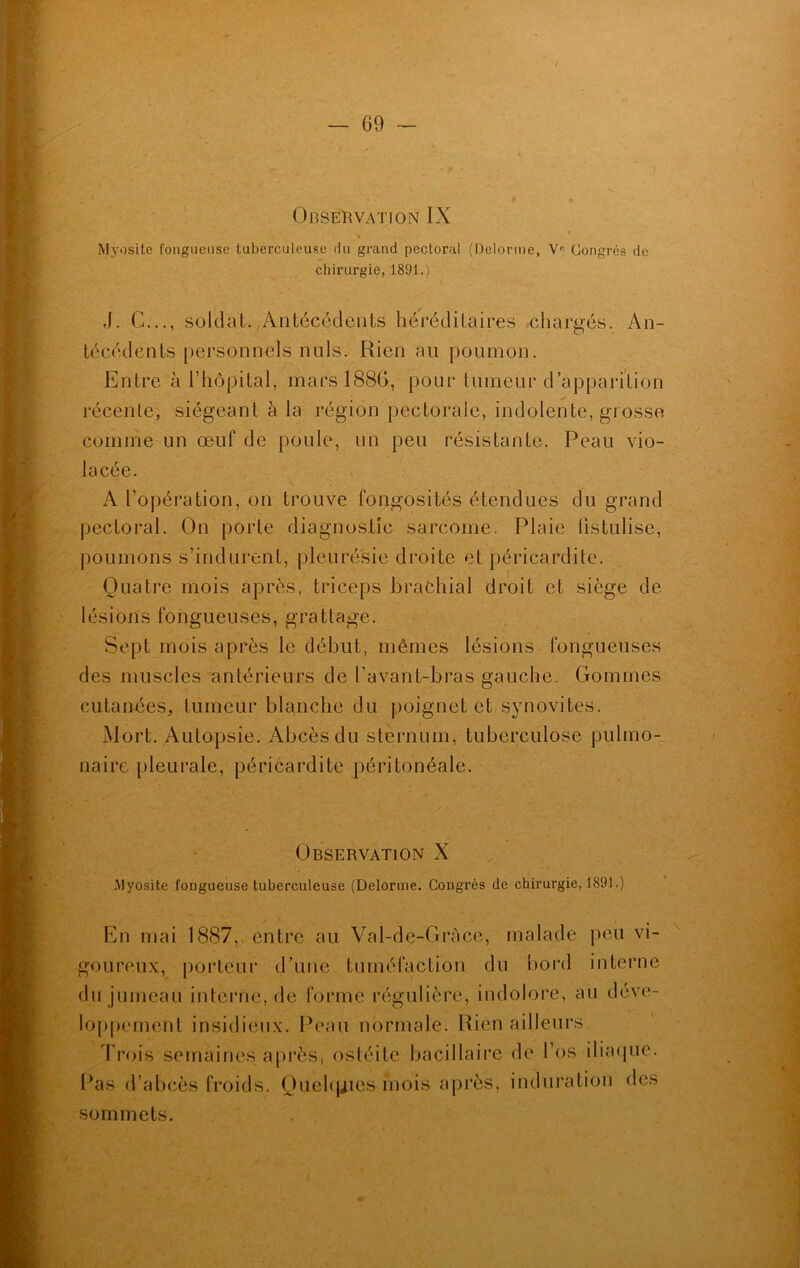 Observation IX % Myosite fongueuse tuberculeuse du grand pectoral (Delorme, Ve Congrès de chirurgie, 1891.) J. G..., soldat. Antécédents héréditaires chargés. An- técédents personnels nuis. Rien au poumon. Entre à l’hôpital, mars 1886, pour tumeur d’apparition récente, siégeant à la région pectorale, indolente, grosse comme un œuf de poule, un peu résistante. Peau vio- lacée. N . I • A l’opération, on trouve fongosités étendues du grand pectoral. On porte diagnostic sarcome. Plaie fistulisé, poumons s’indurent, pleurésie droite et péricardite. Quatre mois après, triceps brachial droit et siège de lésions fongueuses, grattage. Sept mois après le début, mêmes lésions fongueuses des muscles antérieurs de l’avant-bras gauche. Gommes cutanées, tumeur blanche du poignet et synovites. Mort. Autopsie. Abcès du sternum, tuberculose pulmo- naire pleurale, péricardite péritonéale. Observation X .Myosite fougueuse tuberculeuse (Delorme. Cougrès de chirurgie, 1891.) En mai 1887, entre au Val-de-Gràce, malade peu vi- goureux, porteur d’une tuméfaction du bord interne du jumeau interne, de forme régulière, indolore, au déve- loppement insidieux. Peau normale. Rien ailleurs. Trois semaines après, ostéite bacillaire de l’os iliaque. Pas d’abcès froids. Quelques mois après, induration des sommets.