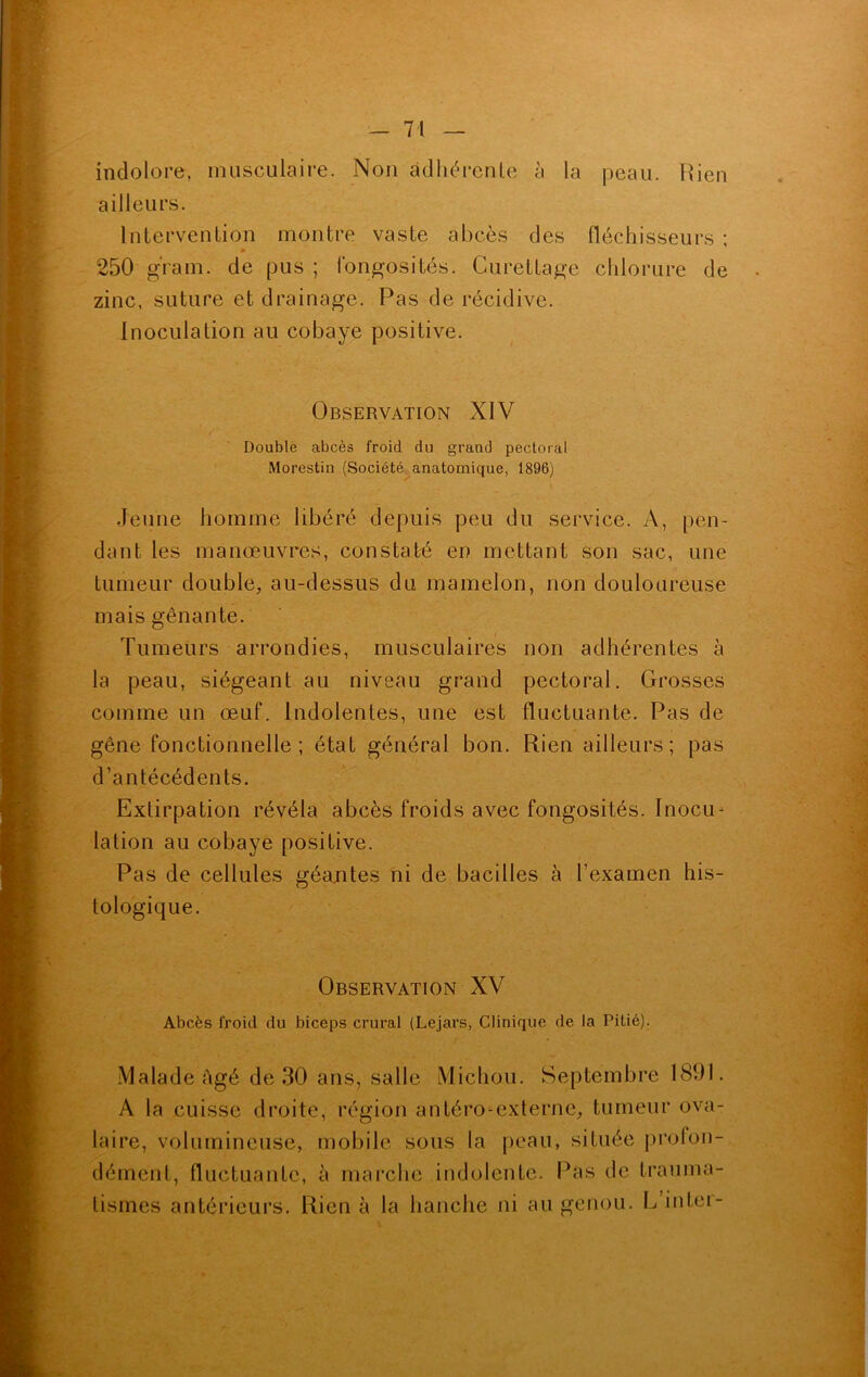 indolore, musculaire. Non adhérente à la peau. Rien ailleurs. Intervention montre vaste abcès des fléchisseurs ; 0 250 gram. de pus ; fongosités. Curettage chlorure de zinc, suture et drainage. Pas de récidive. Inoculation au cobaye positive. Observation XIV Double abcès froid du grand pectoral Morestin (Société anatomique, 1896) Jeune homme libéré depuis peu du service. A, pen- dant les manœuvres, constaté en mettant son sac, une tumeur double, au-dessus du mamelon, non douloureuse mais gênante. Tumeurs arrondies, musculaires non adhérentes à la peau, siégeant au niveau grand pectoral. Grosses comme un œuf. Indolentes, une est fluctuante. Pas de gêne fonctionnelle; état général bon. Rien ailleurs; pas d’antécédents. Extirpation révéla abcès froids avec fongosités. Inocu- lation au cobaye positive. Pas de cellules géantes ni de bacilles à l’examen his- tologique. Observation XV Abcès froid du biceps crural (Lejars, Clinique de la Pitié). Malade Agé de 30 ans, salle Michou. Septembre 1891. A la cuisse droite, région antéro-externe, tumeur ova- laire, volumineuse, mobile sous la peau, située proion- dément, fluctuante, à marche indolente. Pas de trauma-