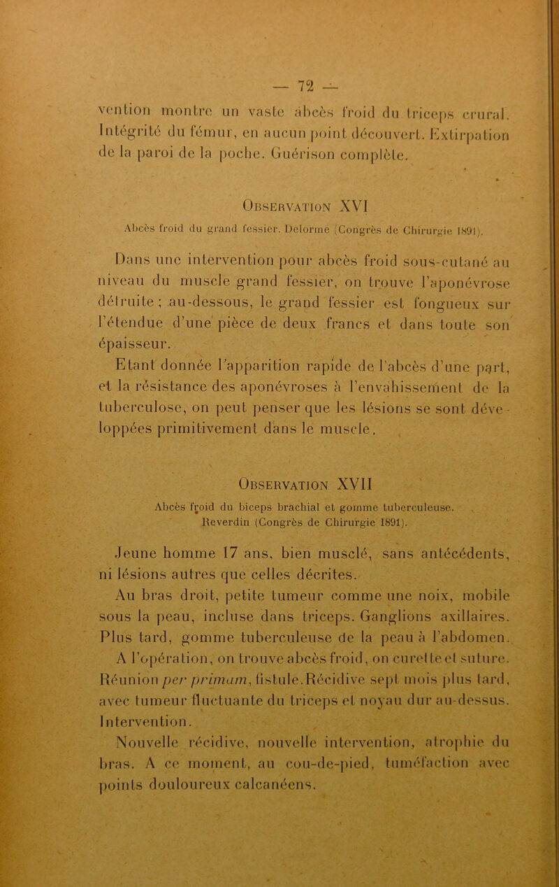 — 7C2 — vention montre un vaste abcès froid du triceps crural. Intégrité du fémur, en aucun point découvert. Extirpation de la paroi de la poche. Guérison complète. Observation XVI Abcès froid du grand fessier. Delorme (Congrès de Chirurgie 1891). Dans une intervention pour abcès froid sous-cutané au niveau du muscle grand fessier, on trouve l’aponévrose détruite ; au-dessous, le grand fessier est fongueux sur l’étendue d’une pièce de deux francs et dans toute son épaisseur. Etant donnée l'apparition rapide de l’abcès d’une part, et la résistance des aponévroses à l’envahissement de la tuberculose, on peut penser que les lésions se sont déve- loppées primitivement dans le muscle. Observation XVII Abcès froid du biceps brachial el gomme tuberculeuse. Reverdin (Congrès de Chirurgie 1891). Jeune homme 17 ans, bien musclé, sans antécédents, ni lésions autres que celles décrites. Au bras droit, petite tumeur comme une noix, mobile sous la peau, incluse dans triceps. Ganglions axillaires. Plus tard, gomme tuberculeuse de la peau à l’abdomen. A l’opération, on trouve abcès froid, on curelteet suture. Réunion per primant, fistule.Récidivé sept mois plus tard, avec tumeur fluctuante du triceps et noyau dur au-dessus. Intervention. * Nouvelle récidive, nouvelle intervention, atrophie du bras. A ce moment, au cou-de-pied, tuméfaction avec points douloureux calcanéens.