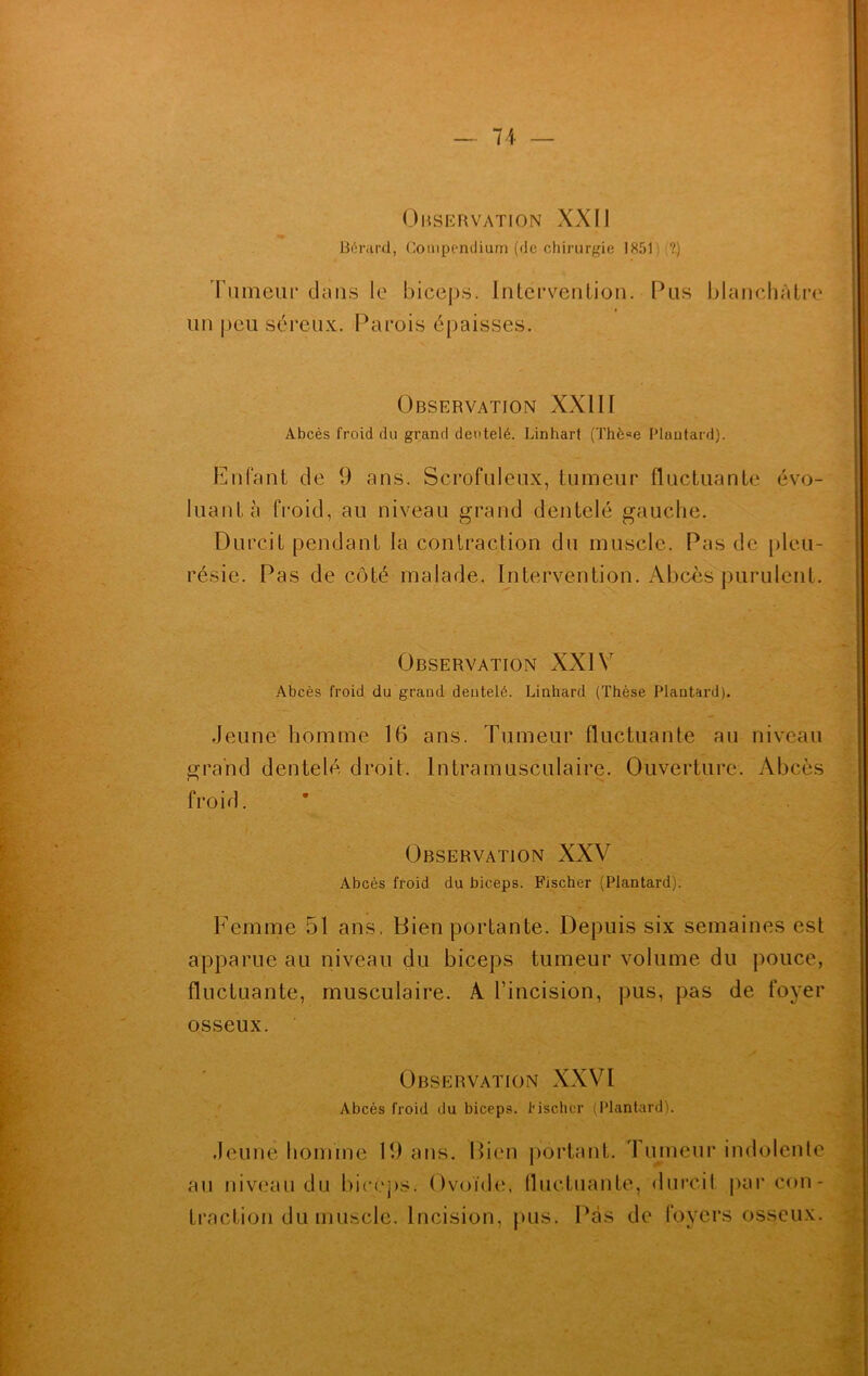 Observation XXII Bérard, Compendium (de chirurgie 1851 ?.) rumeur dans le biceps. Intervention. Pus blanchâtre un peu séreux. Parois épaisses. Observation XXIII Abcès froid du grand dentelé. Linhart (Thè«e Plantard). Enfant de 9 ans. Scrofuleux, tumeur fluctuante évo- luant à froid, au niveau grand dentelé gauche. Durcit pendant la contraction du muscle. Pas de pleu- résie. Pas de côté malade. Intervention. Abcès purulent. Observation XXIV Abcès froid du graud dentelé. Linhard (Thèse Plantard). Jeune homme 16 ans. Tumeur fluctuante au niveau grand dentelé droit. Intramusculaire. Ouverture. Abcès froid. Observation XXV Abcès froid du biceps. Fischer (Plantard). Femme 51 ans. Bien portante. Depuis six semaines est apparue au niveau du biceps tumeur volume du pouce, fluctuante, musculaire. À l’incision, pus, pas de foyer osseux. Observation XXVI Abcès froid du biceps, fischer (Plantard). Jeune homme 19 ans. Bien portant. Tumeur indolente au niveau du biceps. Ovoïde, fluctuante, durcit par con- traction du muscle. Incision, pus. Pas de foyers osseux.