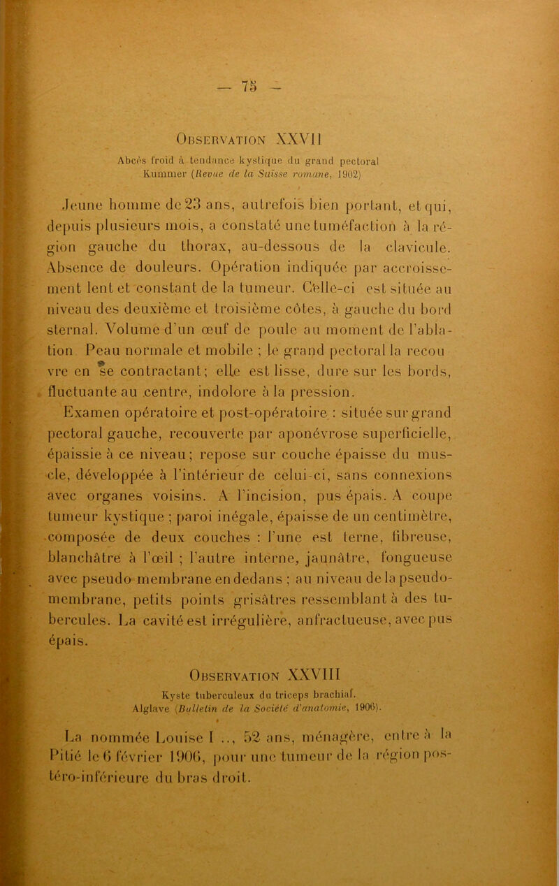 Observation XXVII Abcès froid à tendance kystique du grand pectoral Rummer (Revue de la Suisse romane, 1902) Jeune homme de23 ans, autrefois bien portant, etqui, depuis plusieurs mois, a constaté une tuméfaction à la ré- gion gauche du thorax, au-dessous de la clavicule. Absence de douleurs. Opération indiquée par accroisse- ment lent et constant de la tumeur. C'ellc-ci est située au niveau des deuxième et troisième côtes, à gauche du bord sternal. Volume d un œuf de poule au moment de l’abla- tion Peau normale et mobile ; le grand pectoral la recou vre en se contractant; elle est lisse, dure sur les bords, fluctuante au centre, indolore à la pression. Examen opératoire et post-opératoire : située sur grand pectoral gauche, recouverte par aponévrose superficielle, épaissie à ce niveau; repose sur couche épaisse du mus- cle, développée à l’intérieur dé celui-ci, sans connexions avec organes voisins. A l’incision, pus épais. A coupe tumeur kystique ; paroi inégale, épaisse de un centimètre, ■ composée de deux couches : l’une est terne, fibreuse, blanchâtre à l’œil ; l’autre interne, jaunâtre, fongueuse avec pseudo membrane en dedans ; au niveau delà pseudo- membrane, petits points grisâtres ressemblant à des tu- bercules. La cavité est irrégulière, anfractueuse, avec pus épais. Observation XXVIIï Kyste tuberculeux du triceps brachial. Alglave (Bulletin de la Société' d'anatomie, 1900). ' » La nommée Louise I .., 52 ans, ménagère Pitié le G février 1906, pour une tumeur de la téro-inlcrieure du bras droit. entre à la région pos-