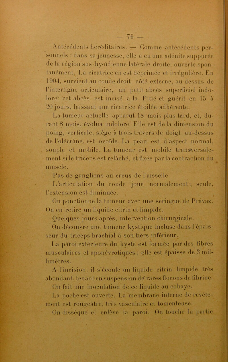 Antécédents héréditaires. — Comme antécédents per- sonnels : dans sa jeunesse, elle a eu une adénite suppurée de la région sus hyoïdienne latérale droite, ouverte spon- tanément. La cicatrice cii est déprimée et irrégulière. En 1004, survient an coude droit, côté externe, au-dessus de l’interligne articulaire, un petit ahcès superficiel indo- lore; cet abcès est incisé à la Pitié et guérit en 15 à 20 jours, laissant une cicatrice étoilée adhérente. La tumeur actuelle apparut 18 mois plus tard, et, du- rant 8 mois, évolua indolore Elle est delà dimension du poing, verticale, siège à trois travers de doigt au-dessus de l'olécrane, est ovoïde. La peau est d’aspect normal, souple et mobile. La tumeur est mobile transversale- « ment si le triceps est relâché, et fixée parla contraction du muscle. Pas de ganglions au creux de faisselle. L’articulation du coude joue normalement ; seule, l’extension est diminuée. On ponctionne la tumeur avec une seringue de Pravaz. On en retire un liquide ci trin et limpide. Quelques jours après, intervention chirurgicale. On découvre une tumeur kystique incluse dans l’épais- seur du triceps brachial à son tiers inférieur. La paroi extérieure du kyste est formée par des libres musculaires et aponévrotiques ; elle est épaisse de 3 mil- limètres. A l’incision, il s’écoule un liquide citrin limpide très abondant, tenant en suspension dé rares flocons de fibrine. On fait une inoculation de ce liquide au cobaye. La poche est ouverte. La membrane interne de revête- ment est rougeâtre, très vasculaire et tomenleuse. On dissèque et enlève la paroi. On touche la partie