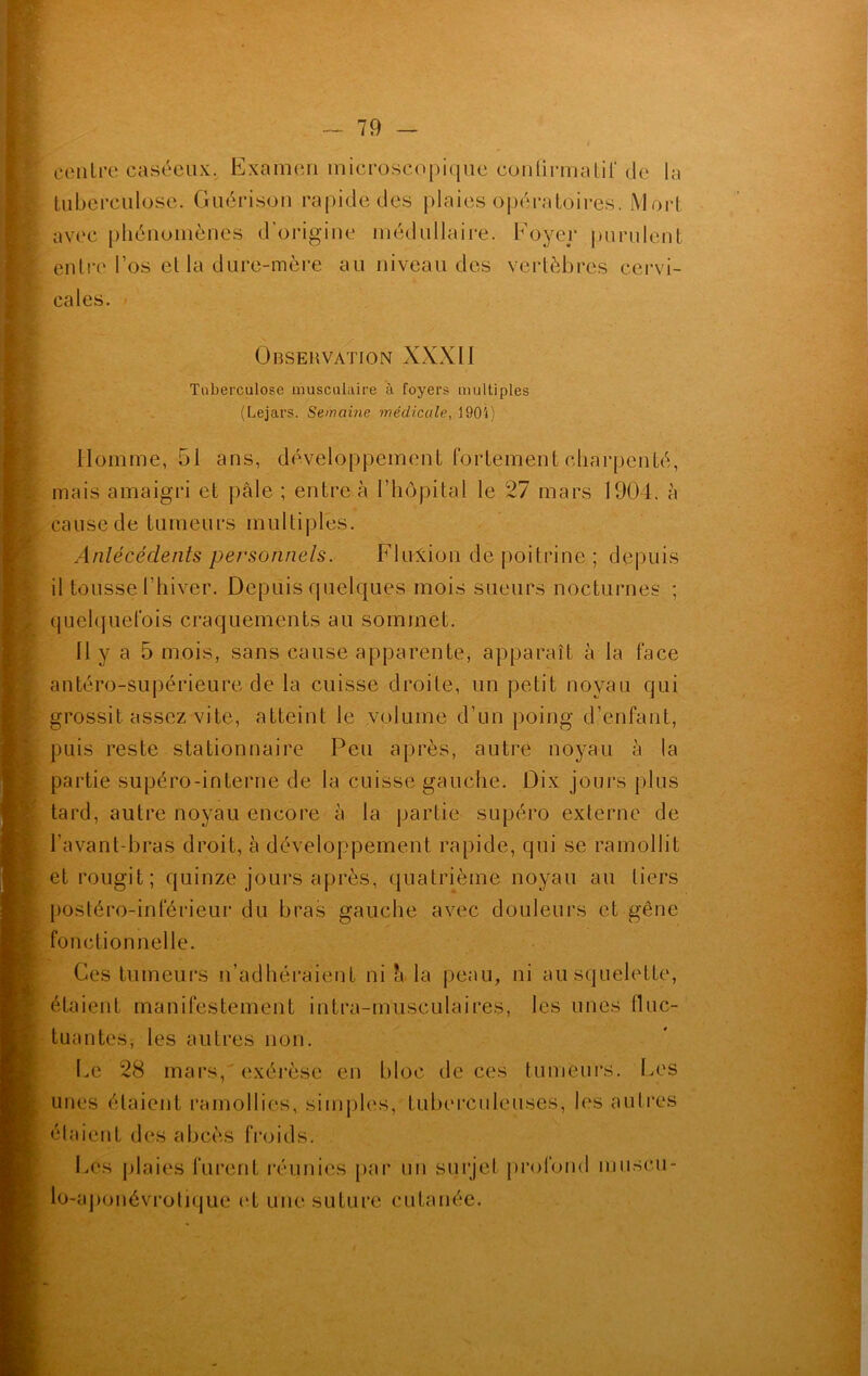 centre caséeux. Examen microscopique confirmatif de la tuberculose. Guérison rapide des plaies opératoires. Mort avec phénomènes d’origine médullaire. Foyer purulent entre l’os et la dure-mère au niveau des vertèbres cervi- cales. Observation XXXII Tuberculose musculaire à foyers multiples (Lejars. Semaine médicale, 1905) Homme, 51 ans, développement fortement charpenté, mais amaigri et pâle ; entre à l’hôpital le 27 mars 1904. à cause de tumeurs multiples. Antécédents personnels. Flulion de poitrine ; depuis il tousse l'hiver. Depuis quelques mois sueurs nocturnes ; quelquefois craquements au sommet. 11 y a 5 mois, sans cause apparente, apparaît à la face antéro-supérieure de la cuisse droite, un petit noyau qui grossit assez vite, atteint le volume d’un poing d’enfant, puis reste stationnaire Peu après, autre noyau à la partie supéro-interne de la cuisse gauche. Dix jours plus tard, autre noyau encore â la partie supéro externe de l’avant-bras droit, à développement rapide, qui se ramollit et rougit; quinze jours après, quatrième noyau au tiers postéro-inférieur du bras gauche avec douleurs et gêne fonctionnelle. Ces tumeurs n’adhéraient ni h la peau, ni au squelette, étaient manifestement intra-musculaires, les unes fluc- tuantes, les autres non. Le 28 mars, exérèse en bloc de ces tumeurs. Les unes étaient ramollies, simples, tuberculeuses, les autres étaient des abcès froids. Los plaies furent réunies par un surjet profond muscu- lo-aponévrotique et une suture cutanée.