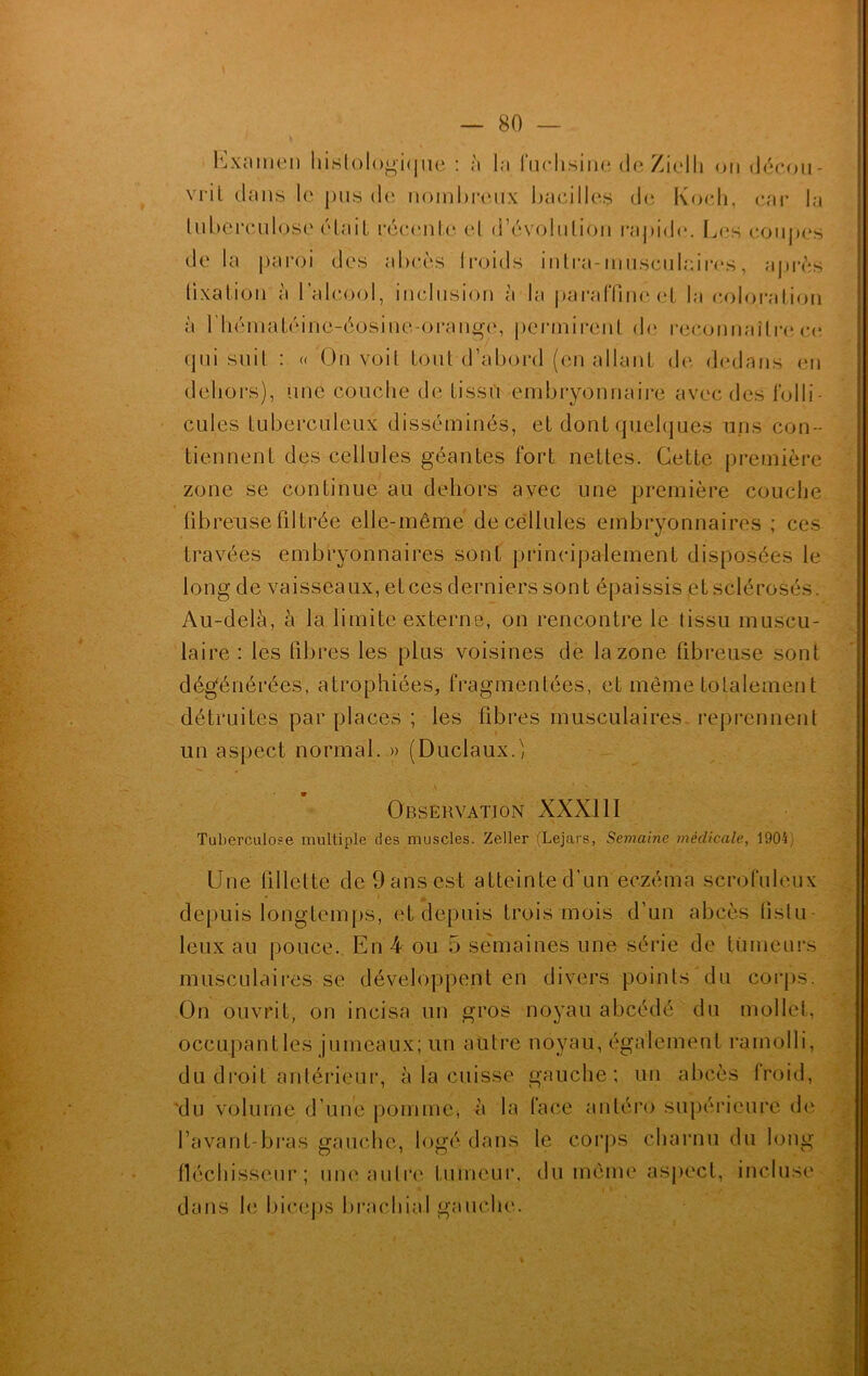 Examen histologique : à la fuchsine de Zielh on décou- vril clans le pus de nombreux bacilles de Koch, car la tuberculose était récente et d’évolution rapide*. Les coupes delà paroi des abcès froids inlra-musculcires, après fixation à l’alcool, inclusion à la paraffine et la coloration à rhématéine-éosine-orange, permirent de reconnaître ce. qui suit : « On voit tout d’abord (en allant de dedans en dehors), une couche de tissu embryonnaire avec des folli- cules tuberculeux disséminés, et dont quelques uns con- tiennent des cellules géantes fort nettes. Cette première zone se continue au dehors avec une première couche fibreuse filtrée elle-même de cellules embryonnaires ; ces travées embryonnaires sont principalement disposées le long de vaisseaux, et ces derniers sont épaissis et sclérosés. Au-delà, à la limite externe, on rencontre le tissu muscu- laire : les fibres les plus voisines de la zone fibreuse sont dégénérées, atrophiées, fragmentées, et même totalement détruites par places ; les fibres musculaires reprennent un aspect normal. » (Duclaux.) Observation XXXIII Tuberculose multiple des muscles. Zeller (Lejars, Semaine médicale, 1904; Une fillette de 9 ans est atteinte d'un eczéma scrofuleux depuis longtemps, et depuis trois mois d’un abcès tislu- leux au pouce. En 4 ou 5 semaines une série de tumeurs musculaires se développent en divers points du corps. On ouvrit, on incisa un gros noyau a b cédé du mollet, occupantes jumeaux; un autre noyau, également ramolli, du droit antérieur, à la cuisse gauche; un abcès froid, du volume d’une pomme, à la face antéro supérieure de l’avant-bras gauche, logé dans le corps charnu du long fléchisseur; une autre tumeur, du même aspect, incluse dans le biceps brachial gauche.