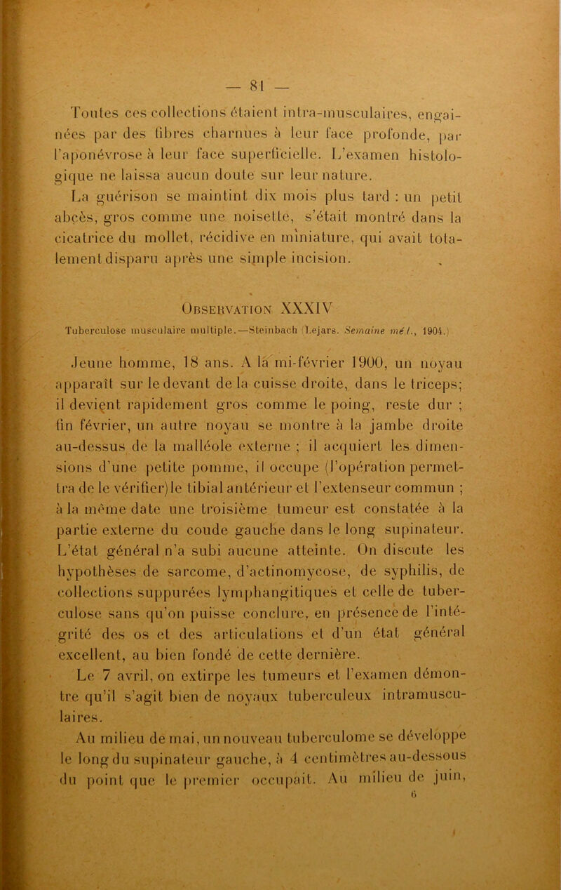 Toutes ces collections étaient intra-musculaires, engai- nées par des fibres charnues à leur face profonde, par l'aponévrose à leur face superficielle. L’examen histolo- gique ne laissa aucun doute sur leur nature. La guérison se maintint dix mois plus tard : un petit abcès, gros comme une noisette, s’était montré dans la cicatrice du mollet, récidive en miniature, qui avait tota- lement disparu après une simple incision. « Observation XXXIV Tuberculose musculaire multiple.—Steinbach fLejars. Semaine mél., 1904.) Jeune homme, 18 ans. A la mi-février 1900, un noyau apparaît sur le devant delà cuisse droite, dans le triceps; il devient rapidement gros comme le poing, reste dur ; fin février, un autre noyau se montre à la jambe droite au-dessus de la malléole externe ; il acquiert les dimen- sions d’une petite pomme, il occupe (l’opération permet- tra de le vérifier)le tibial antérieur et l’extenseur commun ; à la meme date une troisième tumeur est constatée à la partie externe du coude gauche dans le long supinateur. L’état général n’a subi aucune atteinte. On discute les hypothèses de sarcome, d’actinomycose, de syphilis, de collections suppurées lymphangitiques et celle de tuber- culose sans qu’on puisse conclure, en présence de l’inté- grité des os et des articulations et d’un état général excellent, au bien fondé de cette dernière. Le 7 avril, on extirpe les tumeurs et l’examen démon- tre qu’il s’agit bien de noyaux tuberculeux intramuscu- laires. Au milieu de mai, un nouveau tuberculome se développe le long du supinateur gauche, à 4 centimètres au-dessous du point que le premier occupait. Au milieu de juin,