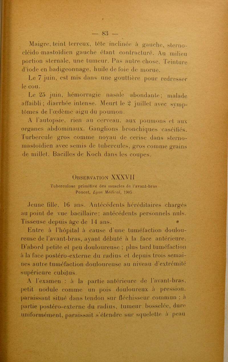 Maigre, teint terreux, tête inclinée à gauche, sterno- cléido-mastoïdien gauche étant contracturé. Au milieu portion sternale, une tumeur. Pas autre chose. Teinture d’iode en badigeonnage, huile de foie de morue. Le 7 juin, est mis dans une gouttière pour redresser le cou. Le 25 juin, hémorragie nasale abondante; malade affaibli; diarrhée intense. Meurt le 2 juillet avec symp- tômes de l’œdème aigu du poumon. A l’autopsie, rien au cerveau, aux poumons et aux organes abdominaux. Ganglions bronchiques caséifiés. Turbercule gros comme noyau de cerise dans sterno- mastoïdien avec semis de tubercules, gros comme grains de millet. Bacilles de Koch dans les coupes. Observation XXXVII Tuberculose primitive des muscles de l’avant-bras Poncet, Lyon Médical, 1905 Jeune fille, 16 ans. Antécédents héréditaires chargés au point de vue bacillaire; antécédents personnels nuis. Tisseuse depuis âge de 14 ans. * Entre à l’hôpital à cause d’une tuméfaction doulou- reuse de l’avant-bras, ayant débuté à la face antérieure. D’abord petite et peu douloureuse ; plus tard tuméfaction à la face postéro-externe du radius et depuis trois semai- nes autre tuméfaction douloureuse au niveau d’extrémité supérieure cubitus. A l’examen : à la partie antérieure de lavant-bras, petit nodule comme un pois douloureux à pression, paraissant situé dans tendon sur fléchisseur commun ; à partie postéro-externe du radius, tumeur bosselée, dure uniformément, paraissait s’étendre sur squelette à peau