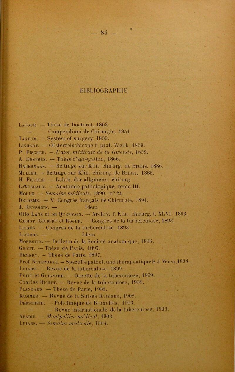 # Latour. — Thèse de Doctorat, 1803. — Compendium de Chirurgie, 1831. Tantum. — System of surgery, 1839. Linhart. — OEsterreischische f. prat. Weilk, 1859. P. Fischer. — Union médicale de la Gironde, 1859. A. Desprès. — Thèse d’agrégation, 1866. Habermaas. — Beitrage zur Klin, chirurg. de Bruns, 1886. Muller. — Beitrage zur Klin, chirurg. de Bruns, 1886. H Fischer. — Lehrb. der allgmenn. chirurg. La’Nceraux. — Anatomie pathologique, tome III. Moulé. — Semaine médicale, 1890, n° 24. Delorme. — V. Congrès français de Chirurgie, 1891. J. Reverdin. — Idem Otto Lanz et de Quervain. — Archiv. f. Klin, chirurg. I. XLV1, 1893. Cadiot, Gilbert et Roger. — Congrès de la turberculose, 1893. Lejars — Congrès de la turberculose, 1893. Leclerc. — Idem Morestin. — Bulletin de la Société anatomique, 1896. Grout. — Thèse de Paris, 1897. Hemery. - Thèse de Paris, 1897. Prof.NoniNAGEL.— Spezullepathol. und thérapeutique B.J. Wien, 1898. Lejars. - Revue de la tuberculose, 1899. Petit et Guignard. — Gazette de la tuberculose, 1899. Charles Richet. — Revue de la tuberculose, 1901. Plantard — Thèse de Paris, 1901. Kummer. — Revue de la Suisse Romane, 1902. Derscheid. —Policlinique de Bruxelles, 1903. — — Revue internationale de la tuberculose, 1903. Abadie — Montpellier médical, 1903. Lejars. — Semaine médicale, 1904.