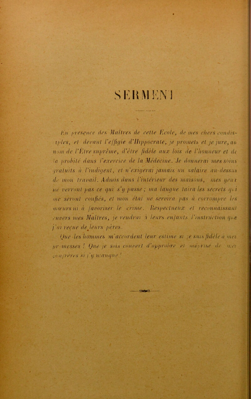 SKHM MN'i En présence des Maîtres de relie Ecole, île mes chers condis- ■i/des, el devant l'effigie d’Hippocrate, je promets et je jure, au nom de l’Etre suprême, d'être fidèle aux lois de l'honneur et de la probité dans l'exercice de la Médecine. Je donnerai mes soins gratuits à l'indigent, et n’exigerai jamais un salaire au-dessus de mon travail. Admis dans l'intérieur des maisons, mes geui ne verront pas ce gui s’g passe; ma langue taira les secrets gui me seront confiés, et mon étal ne servira pas à corrompre les mœurs ni à favoriser le crime. Fiespeclueux et reconnaissant envers mes Maîtres, je rendrai à leurs enfants /’instruction g/.e j'ai reçue de J eues pères. Que les hommes m'accordent leur estime si je sms fidèle à met gr messes ! Que je sois couvert d'opprobre ci méprise de oonjrères si j'g mangue ! me: