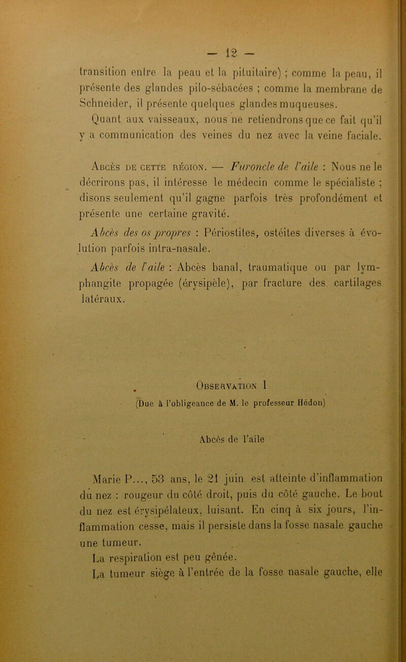 transition entre la peau et la pituitaire) ; comme la peau, il présente des glandes pilo-sébacées ; comme la membrane de Schneider, il présente quelques glandes muqueuses. Quant aux vaisseaux, nous ne retiendrons que ce fait qu’il y a communication des veines du nez avec la veine faciale. Abcès de cette région. — Furoncle de l'aile : Nous ne le décrirons pas, il intéresse le médecin comme le spécialiste ; disons seulement qu’il gagne parfois très profondément et présente une certaine gravité. Abcès des os propres : Périostites, ostéites diverses à évo- lution parfois intra-nasale. Abcès de balle : Abcès banal, traumatique ou par lym- phangite propagée (érysipèle), par fracture des cartilages latéraux. Obsebvation 1 (Due à l’obligeance de M. le professeur Hédon) Abcès de l’aile Marie P..., 53 ans, le 21 juin est atteinte d’inflammation du nez : rougeur du côté droit, puis du côté gauche. Le bout du nez est érysipélateux, luisant. En cinq à six jours, l’in- flammation cesse, mais il persiste dans la fosse nasale gauche une tumeur. La respiration est peu gênée. La tumeur siège à l’entrée de la fosse nasale gauche, elle