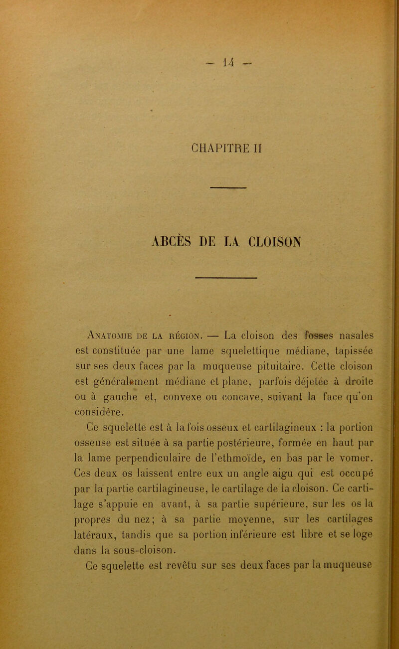 CHAPITRE II ABCÈS DE LA CLOISON Anatomie de la région. — La cloison des fosses nasales est constituée par une lame squelettique médiane, tapissée sur ses deux faces parla muqueuse pituitaire. Cette cloison est généralement médiane et plane, parfois déjetée à droite ou à gauche et, convexe ou concave, suivant la face qu’on considère. Ce squelette est à la fois osseux et cartilagineux : la portion osseuse est située à sa partie postérieure, formée en haut par la lame perpendiculaire de l’ethmoïde, en bas par le vomer. Ces deux os laissent entre eux un angle aigu qui est occupé par la partie cartilagineuse, le cartilage de la cloison. Ce carti- lage s’appuie en avant, à sa partie supérieure, sur les os la propres du nez; à sa partie moyenne, sur les cartilages latéraux, tandis que sa portion inférieure est libre et se loge dans la sous-cloison. Ce squelette est revêtu sur ses deux faces par la muqueuse î