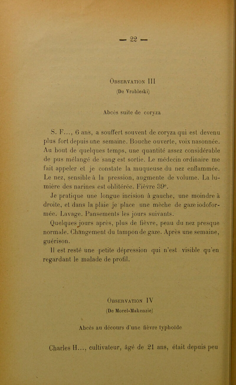 Observation III (De Vrobleski) Abcès suite de coryza S. F..., 6 ans, a souffert souvent de coryza qui est devenu plus fort depuis une semaine. Bouche ouverte, voix nasonnée. Au bout de quelques temps, une quantité assez considérable de pus mélangé de sang est sortie. Le médecin ordinaire me fait appeler et je constate la muqueuse du nez enflammée. Le nez, sensible à la pression, augmente de volume. La lu- mière des narines est oblitérée. Fièvre 39°. Je pratique une longue incision à gauche, une moindre à droite, et dans la plaie je place une mèche de gazeiodofor- mée. Lavage. Pansements les jours suivants. Quelques jours après, plus de fièvre, peau du nez presque normale. Changement du tampon de gaze. Après une semaine, guérison. Il est resté une petite dépression qui n’est visible qu'en regardant le malade de profil. Observation IV (De Morel-Makenzie) Abcès an décours d’une fièvre typhoïde Charles H..., cultivateur, âgé de 21 ans, était depuis peu