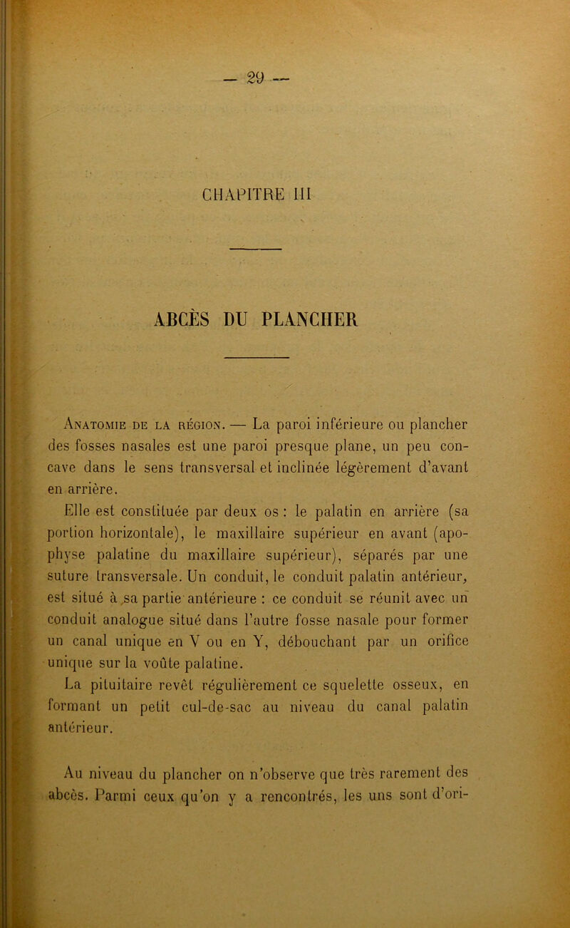 ABCÈS DU PLANCHER Anatomie de la région. — La paroi inférieure ou plancher des fosses nasales est une paroi presque plane, un peu con- cave dans le sens transversal et inclinée légèrement d’avant en arrière. Elle est constituée par deux os : le palatin en arrière (sa portion horizontale), le maxillaire supérieur en avant (apo- physe palatine du maxillaire supérieur), séparés par une suture transversale. Un conduit, le conduit palatin antérieur, est situé à,sa partie antérieure : ce conduit se réunit avec un conduit analogue situé dans l’autre fosse nasale pour former un canal unique en V ou en Y, débouchant par un orifice unique sur la voûte palatine. La pituitaire revêt régulièrement ce squelette osseux, en formant un petit cul-de-sac au niveau du canal palatin antérieur. Au niveau du plancher on n’observe que très rarement des abcès. Parmi ceux qu’on y a rencontrés, les uns sont d’ori-