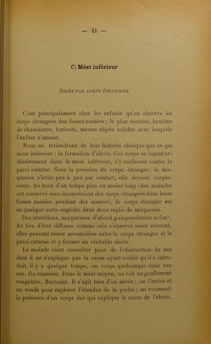 C) Méat inférieur Abcès par corps étrangers C’est principalement chez les enfants qu’on observe les corps étrangers des fosses nasales ; le plus souvent, boutons de chaussures, haricots, menus objets solides avec lesquels l’enfant s’amuse. Nous ne retiendrons de leur histoire clinique que ce qui nous intéresse : la formation d’abcès. Ces corps se logent or- dinairement dans le méat inférieur, s’y enclavent contre la paroi externe. Sous la pression du corps étranger, la mu- queuse s’irrite peu à peu par contact, elle devient turges- cente. Au bout d’un temps plus ou moins long (des malades ont conservé sans inconvénient des corps étrangers dans leurs fosses nasales pendant des années), le corps étranger est en quelque sorte englobé dans deux replis de muqueuse. Des sécrétions, muqueuses d’abord,p-uispurulentes sefonL Au lieu d’être diffuses comme cela s’observe assez souvent, elles peuvent rester accumulées entre le corps étranger et la paroi externe et y former un véritable abcès. Le malade vient consulter pour de l’obstruction du nez dont il ne s’explique pas la cause ayant oublié qu’il a intro- duit, il y a quelque temps, un corps quelconque dans, son nez. On examine. Dans le méat moyen, on voit un gonflement rougeâtre, fluctuant. Il s’agit bien d’un abcès ; on l’incise et on sonde pour explorer l’étendue de la poche; on reconnaît la présence d’un corps dur qui explique la cause de l’abcès,