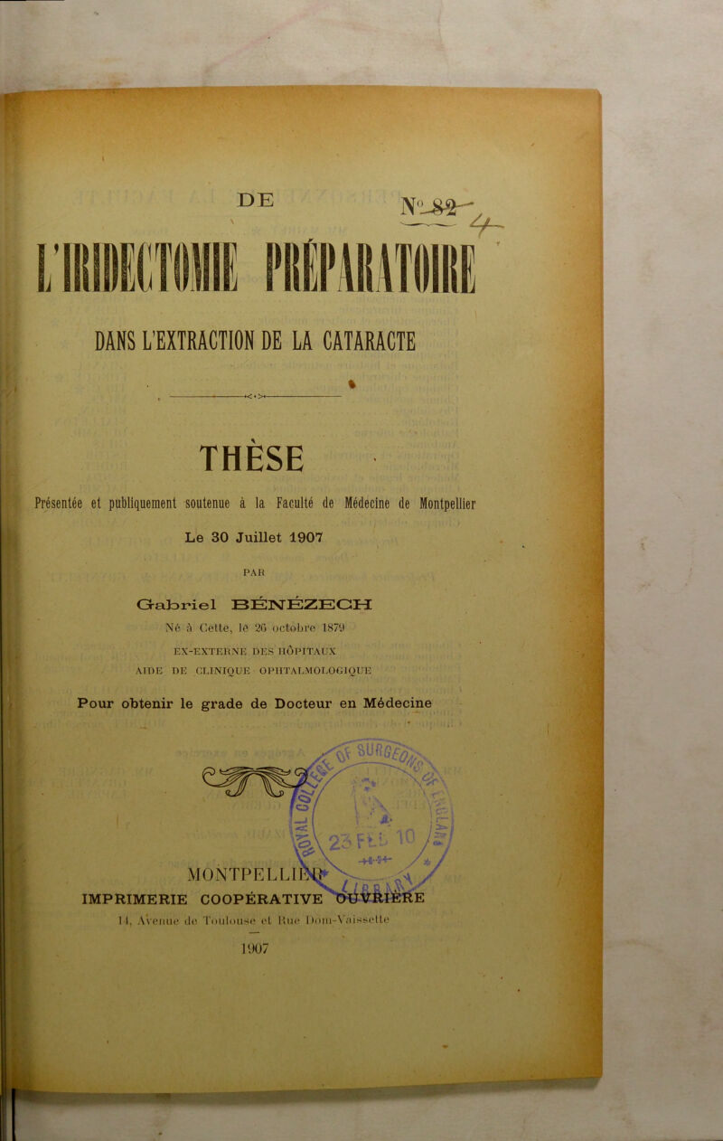 DE .>+ THESE Présentée et publiquement soutenue à la Faculté de Médecine de Montpellier Le 30 Juillet 1907 PAR Oaforiel BÉ3STÉZEGH Né à Cette, lé 26 octobre 1879 EX-EXTERNE DES HOPITAUX AIDE DE CLINIQUE OPHTALMOLOGIQUE Pour obtenir le grade de Docteur en Médecine MONTPELLÏ IMPRIMERIE COOPÉRATIVE