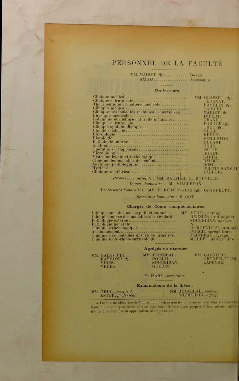 PERSONNEL DE LA FACULTÉ MM. MAIliET {*) Doykn. SAHDA AssEssEiii. Professeurs V Clinique médicale MM. GRASSET (*), Clinique chirurgicale TEIJE.XAT. Thérapeutique et matière médicale ilAMEEEx ' d^:^;. Clini(iue médicale (LAHRIEU. Clinique des maladies mentales et nerveuses MAIRET Physique médicale IMRERT. Botanique et histoire naturelle médicales GHANEll Clinique chirurgicale FORGEE (i^). Clinique ophtalmofcgique TRUC (^). Chimie médicale ■. VILLE. Physiologie HEDOX. Histologie. VIALLETOX*. Pathologie interne DUC.AMP. Anatomie : GILIS. Opérations et appareils hlSTOR. Microbiologie RODET. Médecine légale et.toxicologique SARD.A. Clinique des maladies des enfants BAÜ.MEL. Anatomie pathologique • BOSC. ~ Hygiène BERTIX-SAXS (H. Clinique obstétricale \ ALLOIS. Professeurs adjoints : MM. RAUZIER, De ROUVILLE. ‘ Doyen honoraire : M. VIALLETOX, Professeurs honoraires: MM. E. BERTIX-SAXS (i^), GRYXFELTT. Secrétaire honoraire : M. GOT. Chargés de Cours complémentaires Clinique ann. des mal. syphil. et cutanées.. MM. VEDEL, agrégé. Clinique annexe des maladies des vieillard R.AUZIER, prof, adjoint. Pathologie'externe SOÜBEIRA.V, agrégé. Pathologie générale X... Clinique gynécologitlue De ROUVILLE. prof.-adj. Accouchements PUECH, agrégé libre. Clinique des maladies des voies urinaires. .lElAXBRAU, agrégé. Clinique d’oto-rhino-laryngologie MOUBET, agrégé'libre. MM. GALAVIELLE. RAYMOXD (t^). VIRES. VEDEL. Agrégés en exercice MM. JEANBRAU. POUJOL. SOUBEIRAX. GUERIN. M. IZARD, secrétaire. MM. GAGNIÈRE. GRYXFELTT Ed.' LAPEYRE. Examinateurs de la thèse : MM. TRUC, président. ESTOR, professeur. MM. JEANBRAU, agréqé. SOUBEIRAX, 'agrégé. La Faculté de Médecine de Montpellier déclare cpie les opinions émises dans les disserta- tions qui lui sont présentées doivent être considérées eonnne propres à leur auteur ; qu elle n’entend leui- donner ni approbation, ni improbation.