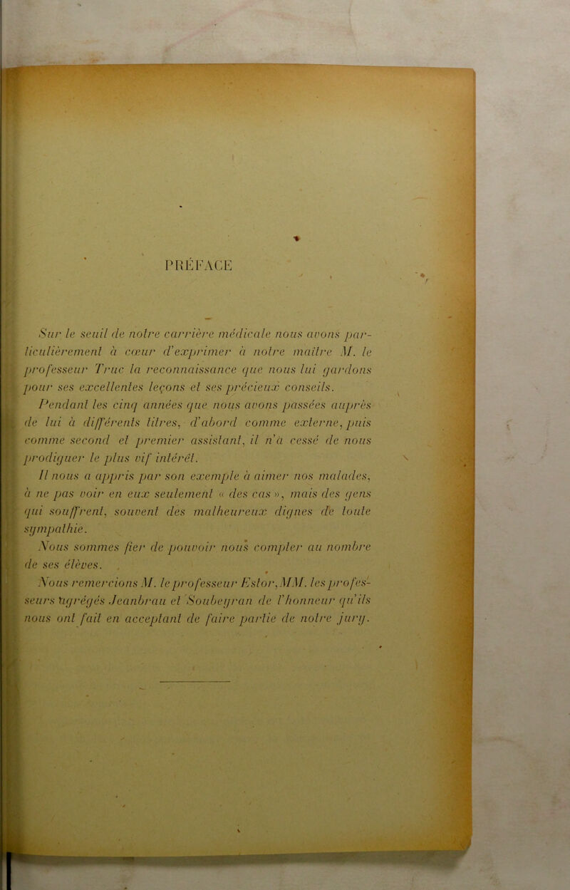 »»4 i ■% IM^EFACE Sur le seuil de noire carrière médicale nous avons par- liculièremenl à cœur cVexpjûmer à noire maîlre M. le jji'ofesseur Truc la reconnaissance que nous lui gardons pour ses excellenles leçons el ses précieux conseils. Pendanl les cinq années que nous avons passées auprès de lui à di/ferenls lilres, d’abord comme exlerne., puis comme second el premier assislanl, il net cessé de nous prodiguer le plus vif inlérel. Il nous a appris par son exemple à aimer nos malades^ à ne pas voir en eux seulemenl « des cas », mais des gens qui soiiffrenl, soiivenl des malheureux dignes de loule sgmpalhie. Nous sommes fier de pouvoir nous compler au nombre de ses élèves. Nous remercions M. le professeur Esloi‘,MM. lesprofes- f seurs agrégés Jeanbrau el Soubegran de f honneur qu’ils ‘ nous onl fail en acceplanl de faire parlie de noire jurg. r \ \ <i J \ 0 i ? \ ■/( •J