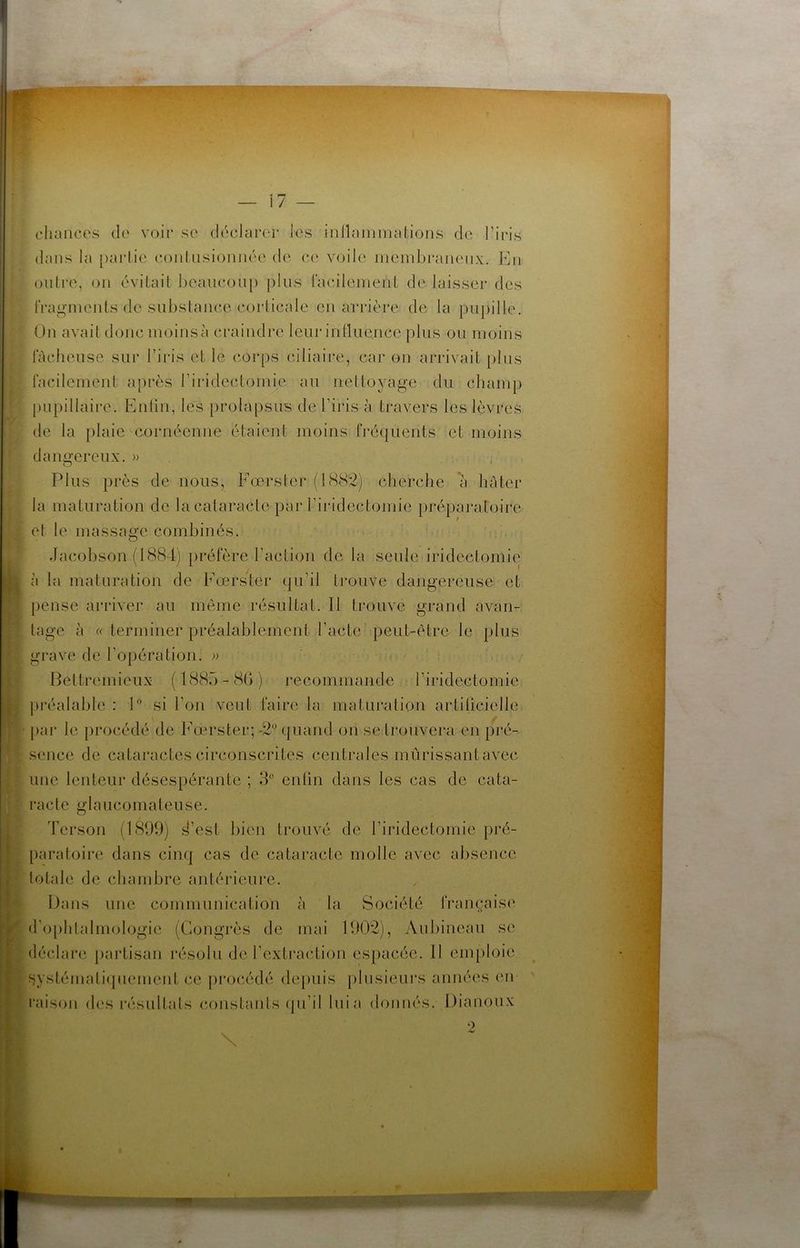 \1 — chances de voir se déclarer les inllammalions de l’iris dans la [)arlie conlnsioniiée de (‘c voile meinbi*aiienx. En oiilre, on évitait beanconp pins facilement de laisseï* des fragments de substance corticale en arrière de la pupille. On avait donc moins à craindre leur inlluence plus ou moins lâcheuse sur l’iris et le cor[)s ciliaire, car on arrivait plus facilement après l’iridectomie au nettoyage du champ j)iipillaire. Enlin, les prolapsus de l’iris à travers les lèvres de la plaie cornéenne étaient moins fréquents et moins dangereux. » Plus près de nous, Eœrster (18<S2) cherche *à hâter la maturation de la cataracte par l’iridectomie [>réparatoire et le massage combinés. Jacobson (1884) préfère l’action de la seule iridectomie à la maturation de Eœrster qu’il trouve dangereuse et pense arriver au même résultat. Il trouve grand avan- tage à « terminer préalablement l’acte peut-être le plus grave de l’opération. )> Bettremieux (188o-8()) recommande l’iridectomie préalable : si l’on veut faire la maturation artilicielle par le procédé de Eœrster; -2'’ quand on se trouvera en pré- sence de cataractes circonscrites centrales mûrissantavec une lenteur désespérante ; 3° enfin dans les cas de cata- racte glaucomateuse. Terson (1899) d’est bien trouvé de l’iridectomie pré- paratoire dans cinq cas de cataracte molle avec absence totale de chambre antérieure. Dans une communication à la Société française d'ophtalmologie (Congrès de mai 1902), Aubineau se déclare [)artisan résolu de l’extraction espacée. 11 emploie ^jystémati(pienient ce pi'océdé depuis [)lusieurs années en i'aison des résultats constants (pi’il lui a doiinés. Dianoux ') \