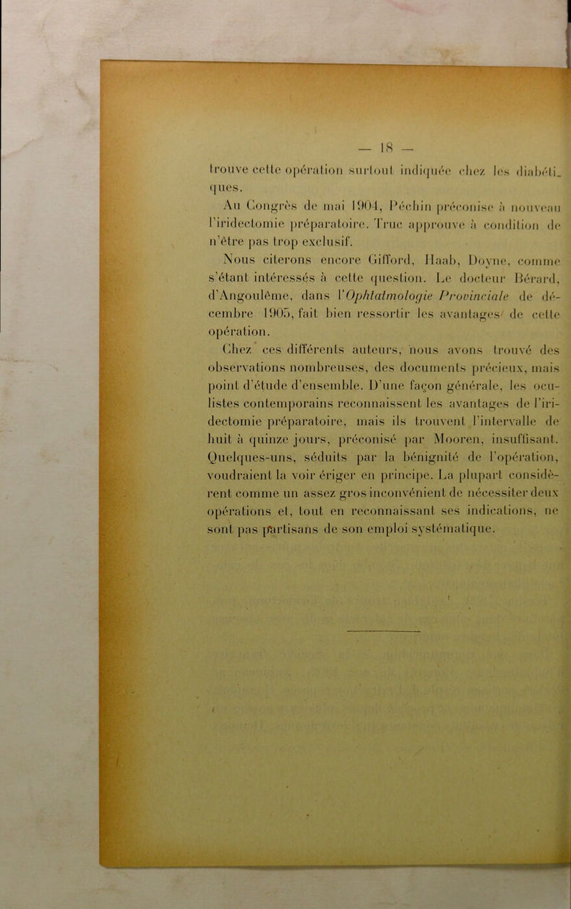 Iroiive celte op('‘ralion sni’loiil intli(jiié(‘ chez J(‘s diahcli (jues. An Congi'ès de mai 11)04, Ih'* l’iridectomie préparatoire. 4'rnc n’etre pas trop exclusif. chin pi’écoiiise à nonv(‘aii approuva; à condition de Nous citerons encore Gifford, llaab, Doyne, comme s’étant intéressés à cette (jiiestion. Le docteur Gérard, d’Angonlôme, dans VOphlaîmoloçjie Provinciale de dé- cembre 1905, fait bien ressortir les avamtages/ de cette opération. Chez ces différents auteurs,' nous avons trouvé des observations nombreuses, des documents précieux, mais point d’étnde d’ensemble, ü’nne façon générale, les ocu- listes contemporains reconnaissent les avantages de l’iri- dectornie préparatoire, mais ils trouvent l’intervalle de huit à quinze jours, préconisé par Mooren, insnflisant. Qnelques-nns, séduits par la bénignité de l’opération, voudraient la voir ériger en principe. La plupart considè- rent comme un assez gros inconv-énient de nécessitei* deux opérations et, tout en reconnaissant ses indications, ne sont pas [ïartisans de son emploi systématique.