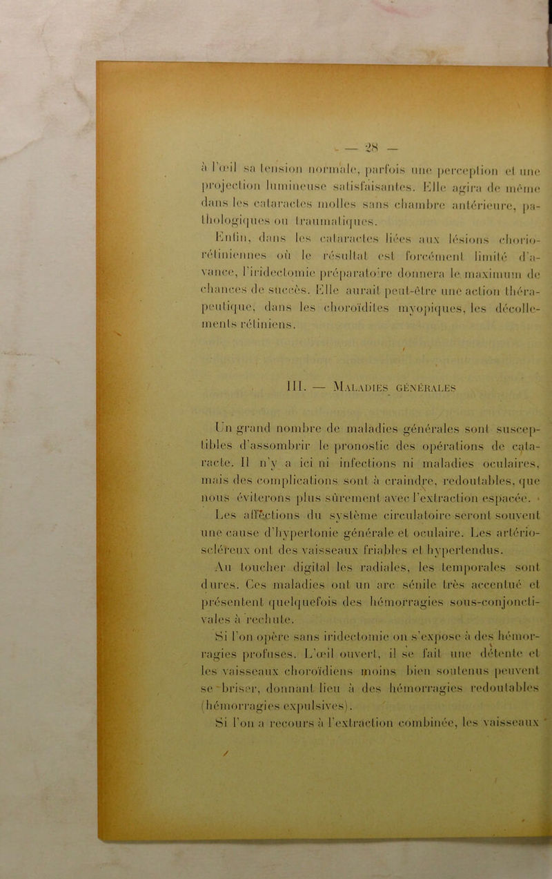 à l’aMl s{) lonsioji ii()i-mal(‘, parfois iiiu* jjci-caplioii cl une projcHioii liiiiiiiUMiso salisfaisanlc's. agira de iiiêiiK; dans les ealaracles molles sans (diaiiibre antérieure, pa- 1 hologi(pies on li*aninali(jnes. iMdin, dans les ealaraeles liées aux lésions (dioiao- reliniennes on le résultat est loi'eéinent liniilé d’a- vance, rii'idecdomie pi'é[)arato're donnera le. inaxiinnm d(3 chances de succès. Klle aurait peut-ôti'c une action théra- peutique, dans les choroïdites inyopiques, les décolle- ments rétiniens. III. — Maladies générales Un grand nombre de maladies générales sont suscep- tibles d’assombrir le pronostic des opérations de ci^ita- racte. Il n’y a ici ni infections ni maladies oculaires, mais des complications sont à craindre, redoutables, que nous éviterons plus sûrement avec l’extraction espacée. ■ Les aflections du svstème circulatoire sei'ont souvent une cause d’hypertonie générale et oculaire. Les artério- scléreux ont des vaisseaux friables et hy[)ertendus. Au touchei’ digital les radiales, les temporales sont dures. Ces maladies ont un arc sénile très accentué et présentent qiieh|uefois des hémorragies sous-conjoncti- vales à rechute. Si l’on opère sans iridectomie ou s’expose à des hémor- l'agies profuses. L’œil ouveid, il se fait nue détente et les vaisseaux choroïdiens moins bien soutenus peuvent se'briser, donnant lieu à des hémori’agies redoulabh's (hémori'agies expulsives). Si l’on a recoui’s à l’extraction combinée, h‘s vaisseaux