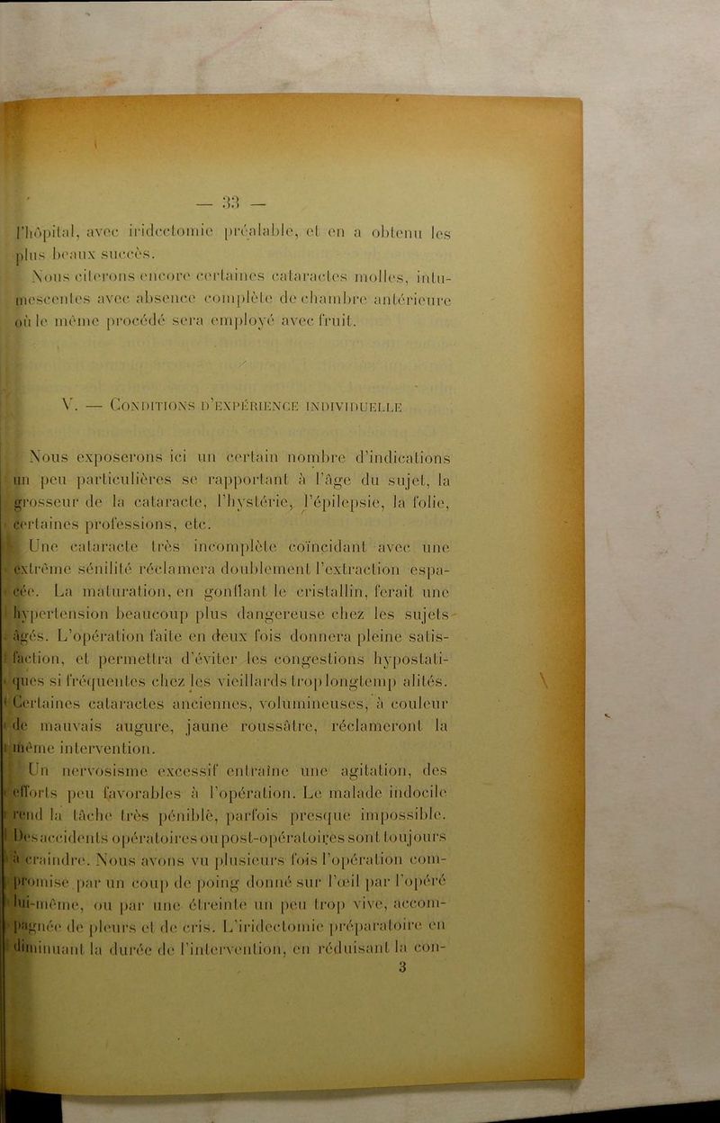 — .).) — riiôpilal, avec iridectomie préalable, et en a obtenu les plus beaux succès. Nous ciU'roiis (uicorc' certaines cataractes molles, iuLu- inesceules avec absence complète de chambre antérieure cille même pi'océdé sera employé avec fruit. \N — Conditions d’expérience individuelle Nous exposerons ici un certain nombre d’indications un peu particulières se rapportant à l’Age du sujet, la grosseur de la cataracte, l’hystérie, l’épilepsie, la folie, ciadaines professions, etc. Une cataracte très incomplète coïncidant avec une extrême sénilité réclamera doidilement l’extraction espa- cée. La maturation, en gonllant le cristallin, ferait une hyjiertension beaucoup plus dangereuse chez les sujets- Agés. L’opération faite en deux fois donnera pleine satis- faction, et permettra d’éviter les congestions hy[)ostati- ({iies si fréquentes chez les vieillards tro[)longtemp alités. ' Certaines cataractes anciennes, volumineuses, à couleur de mauvais augure, jaune roussAtre, réclameront la I même intervention. Un nervosisme excessif entraîne une agitation, des ctTorts peu favorables à l’opération. Le malade indocile : l'ciid la tAche très pénililc, parfois pres({ue ini[)ossible. Desaceddents opératoires ou post-opératoires sont toujours ' «' ci’aindre. Nous avons vu jdusieurs fois l’opération com- promise par un cou[) de poing donné sur l’œil par l’opéré hii-mêim*, ou jiar une éti-einte un peu trop vive, accom- pîigiié(* de j)l('urs et de cia’s. L’iiddectomie préjiaixdoire en ■' diminuant la durée de l’intervcrntion, en l'éduisant la con- 3