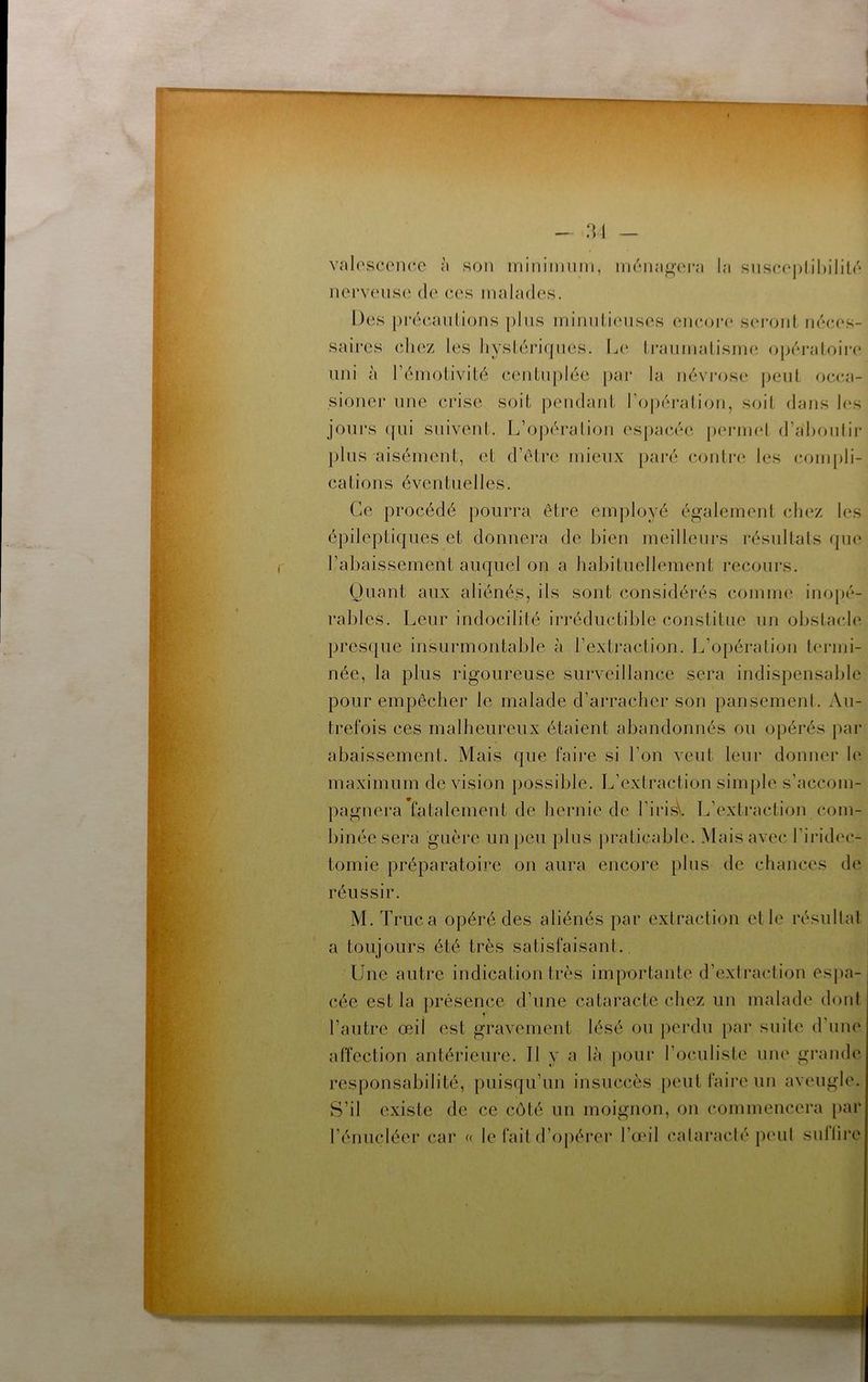 valosconcc à son inininium, incMui^’cra l;i siisc(‘|)lil)ilil<'‘ nerveuse de ces malades. Des pi’écaulions plus inimilieiises encoia* seronl néces- saires cliez les liyslérifpies. Le Irannialisine opéraloire uni à réinotivité centujdéc par la néviv)se peut occ.a- sioner une crise soit pendant l’opéralion, soit dans les jours (fui suivent. L’opéralion espacée peiaind d’ahoulir plus aisément, et d’étrc mieux pai'é contre les compli- cations éventuelles. Ce procédé pourra être employé également chez les épileptiques et donnera de bien meilleurs résultats que rabaissement auquel on a habituellement recours. Quant aux aliénées, ils sont considérés comme inopé- rables. Leur indocilité irréductible constitue un obstacle presque insurmontable à l’extraction. L’opération termi- née, la plus rigoureuse surveillance sera indispensable pour empêcher le malade d’arracher son pansement. Au- trefois ces malheureux étaient abandonnés ou opérés par abaissement. Mais que faire si l’on veut leur donner h‘ maximum de vision possible. L’extraction simple s’accom- pagnera fatalement de liernie de l’irisV L’extraction com- binée sera guère un peu plus praticable. Mais avec l'iridec- tomie préparatoire on aura encore plus de chances de réussir. M. Truc a opéré des aliénés par extraction et le résultat a toujours été très satisfaisant. Une autre indication très importante d’extraction es])a- cée est la présence d’une cataracte chez un malade dont l’autre œil est gravement lésé ou perdu par suite d’une affection antérieure. Il y a là pour l’oculiste une grande responsabilité, puisqu’un insuccès peut faire un aveugle. S’il existe de ce côté un moignon, on commencera f)ar l’énucléer car « le fait d’opéi*er l’œil cataraclé peul sullire r • ■ . ..