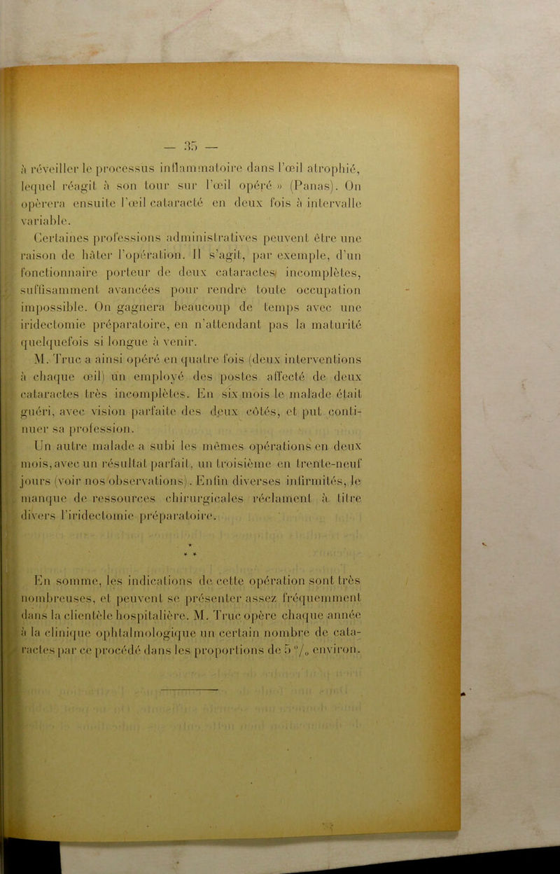 — à révoilier le processus inIlaminaloii*e dans l’œil atrophié, lequel réagit à son tour snr l’œil opéré » (Panas). On opérera ensuite l’œil caiaracté en deux fois à intervalle variable. Certaines professions administratives peuvent être une raison de hâter l’opération. Il s’agit, par exemple, d’un fonctionnaire porteur de deux cataractes/ incomplètes, suflisamment avancées pour rendre toute occupation impossible. On gagnera beaucoup de temps avec une iridectomie préparatoire, en n’attendant pas la maturité quelquefois si longue à venir. M. T rue a ainsi opéré en quatre fois (deux interventions à chaque œil) un employé des postes affecté de deux cataractes très incomplètes. En six mois le malade était guéri, avec vision |)arfaite des d<3ux côtés, et put conti- nuer sa profession. Un autre malade a subi les memes opérations en deux mois, avec un l’ésultat [)arfait, un troisième en trente-neuf jours (voir nos observations). Enfin diverses infirmités, le mampie de ressources chirurgicales réclament à litre divers l’iridectomie préparatoiriu ★ ' ¥■ ¥• En somme, les indications de cette opération sont très iiombi’euses, et peuvent se présenter assez fréquemment fans la clientèle hospitalière. M. Truc opère chaque année à la clini({ue ophtalmologique un certain nombre de cata- racles pai* ce pi'océdé dans les jiropoidions de b /o environ.