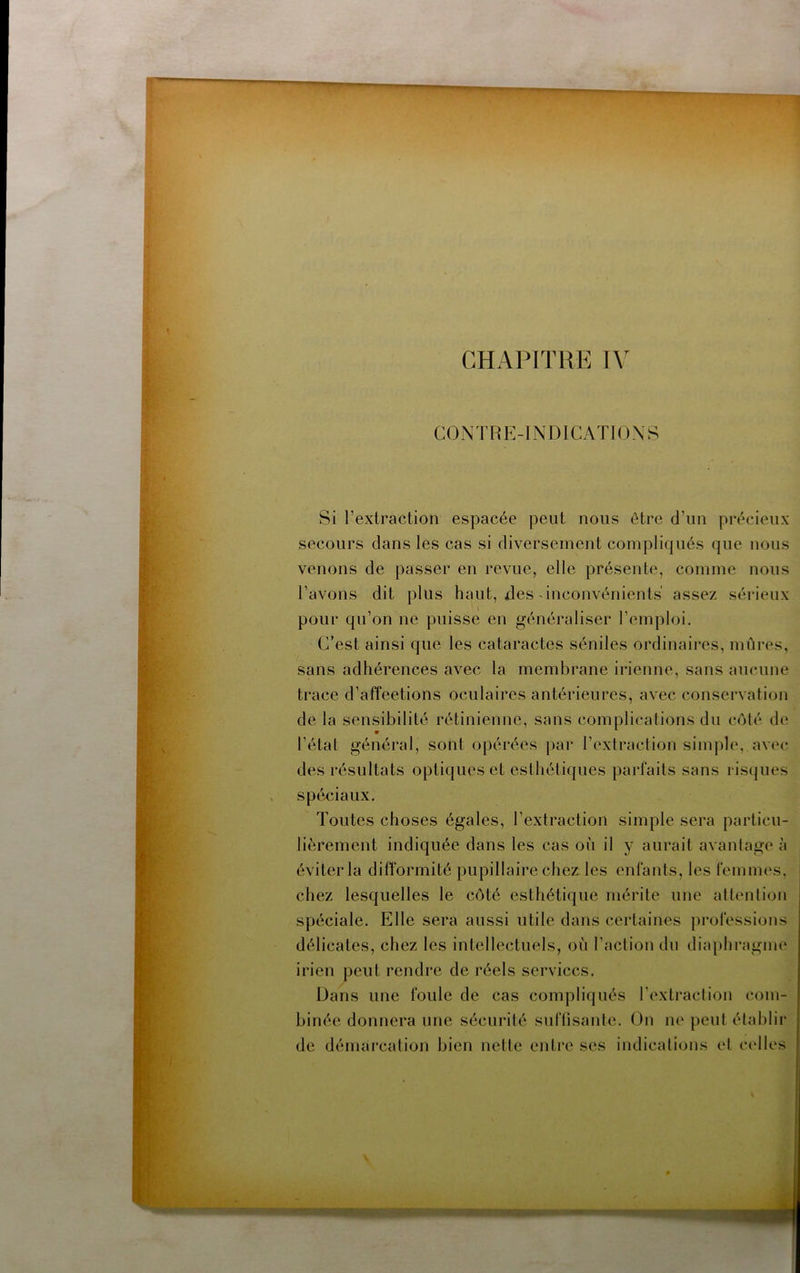 CHAPITRE CONTRE-INDICATIONS Si l’extraction espacée peut nous être d’un précieux secours clans les cas si diversement compliqués que nous venons de passer en revue, elle présente, comme nous l’avons dit plus haut, des-inconvénients assez sérieux pour qu’on ne puisse en généraliser l’emploi. C’est ainsi que les cataractes séniles ordinaires, mûres, sans adhérences avec la membrane irienne, sans aucune trace d’affeetions oculaires antérieures, avec conservation de la sensibilité rétinienne, sans complications du côté de l’état général, sont opérées par l’extraction simple, avec des résultats optiques et esthétiques parfaits sans risques spéciaux. Toutes choses égales, l’extraction simple sera particu- lièrement indiquée dans les cas où il y aurait avantage à éviter la difformité pupillaire chez les enfants, les femmes, chez lesquelles le côté esthétique mérite une attention spéciale. Elle sera aussi utile dans certaines professions délicates, chez les intellectuels, où l’action du dia[)hragim‘ irien peut rendre de réels services. Dans une foule de cas compliqués rextraclion com- binée donnera une sécurité suftisantc. On ne peut établir de démarcation bien nette entre ses indications et ccdles Kxni
