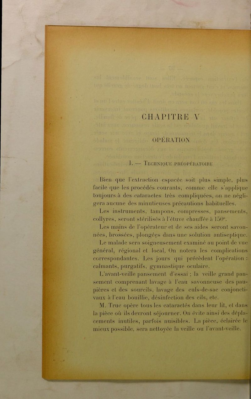r* f G H AIM T 11 K V I . OPERATION I. — Technioüe préopératoire Bien que rexli'action espacée soit j)lus simple, plus facile que les procédés courants, comme elle s’applique toujours à des cataractes très compliquées, on ne négli- gera aucune des minutieuses précautions habituelles. Les instruments, tampons, compresses, pansements, collyres, seront stérilisés à rétnve chauffée à 150. •y ' Les mains de l’opérateur et de ses aides seront savon- nées, brossées, plongées dans une solution antisepthjue. Le malade sera soigneusement examiné au point de vue général, régional et local. On notera les complications correspondantes. Les joui's (]ui précèdent l’opéraiion : calmants, purgatifs, gymnastique oculaire. L’avant-veille pansement d’essai ; la veille grand pan- sement comprenant lavage à l’eau savonneuse des pau- pières et des sourcils, lavage des culs-de-sac conjoncti- vaux à l’eau bouillie, désinfection des cils, etc. M. Truc opère tous les cataractés dans leur lit, et dans la pièce où ils devront séjourner. On évite ainsi des dépla- cements inutiles, parfois nuisibles. La pièce, éclairée le mieux possible, sera nettoyée la veille ou ravanl-vi'ille.