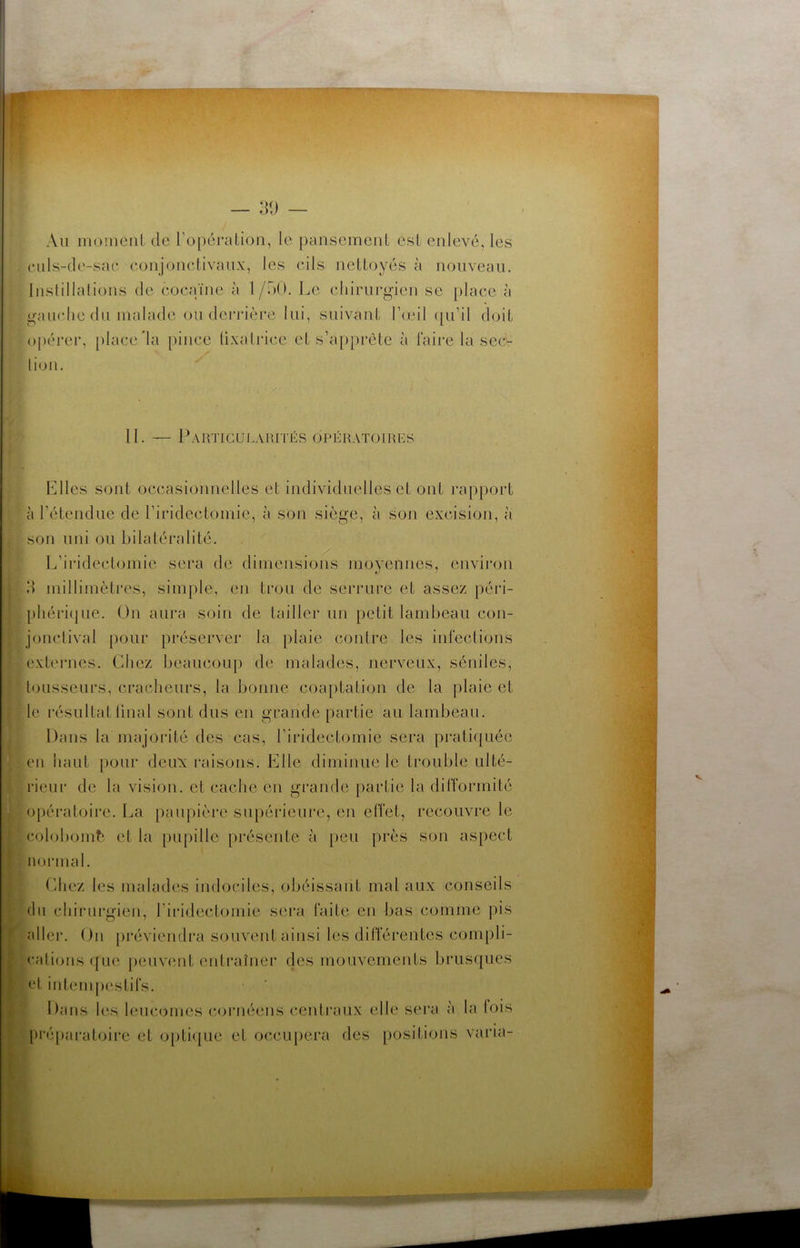 — 3\) t. -- — ^,,1,^ . Au moineiil de ro[)éi'aLion, le pansemenl esL enlevé, les . eiils-de-sae conjonelivaux, les eils nettoyés à nouveau, luslillalions de cocaïne à 1 /ôO. Le clururg-ien se place à o-aïudie du malade ou dei’ia'ère lui, suivant l’œil qu’il doit opérer, place’la pince lixalrice et s’appi*ète à faire la sec- tion. 11. — PaKTIGULAHITÉS OPÉKATOIimS Elles sont occasionnelles et individuelles et ont rapport à l’étendue de l’iridectomie, à son siège, à son excision, à son uni ou bilatéralité. L’iridectomie sera de dimensions moyennes, envii’on d millimètres, sim|)le, en trou de serrure et assez péri- phéri(|ue. On aura soin de tailler un petit lambeau con- jonctival pour préserver la plaie contre les infections externes. Chez beaucoup de malades, nerveux, séniles, tousseurs, craclieurs, la bonne coaptation de la plaie et le résultatlinal sont dus en grande partie au lambeau. Dans la majorité des cas, l’iridectomie sera prati([uée en haut pour deux raisons. Elle diminue le trouble ulté- rieur de la vision, et cache en grande paidie la difformité opéi'atoire. La paupière supérieui'e, en effet, recouvre le colobomb et la [)upille présente à peu près son aspect normal. (diez les malades indociles, obéissant mal aux conseils du chirurgien, l’iridectomie sei*a faite en bas comme pis aller. On [)réviendi‘a souvent ainsi les différentes compli- cations ({ne peuv(mt entraîner des mouvements brusques et intemj)estifs. Dans les leucomes (•ornéens ceidraux elle sera à la lois [•réparatoire et opti({ue et occupera des [)ositioiis varia-