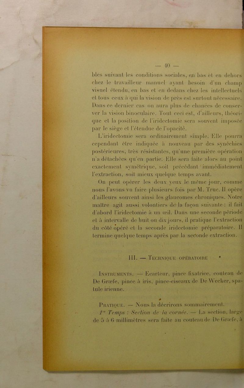 blés suivaiU les condilioiis sociales, (\n bas éL (oi (bdiors chez le ti*availl('iu‘ inamod aycMiiL Ix'soiii rrini (diamp visuel élendu, eu bas et ('u (balaiis (du'z b‘s iiilelb'chuds et tous ceux à (jui la vision de près esl siii-loul iiéc(‘ssaii‘(‘. Dans ce deiaiier cas ou aui'a plus d(* (djauc.es d(* cous(*i- ver la vision binoculaire. d'ouL ceci esl, d’ailbMU's, lli('‘oi'i- (jue et la position de rin’decLomie sei'a souveul iinposcu* par le siège et l’éleudue de rojiacibb L’iridectomie sera ordinairement simple. Elle pouia'a cependant être iudi(piée à nouveau par des symücliies postérieures, très résistantes, (ju’une première opération n’a détachées (|u’en partie. Elle sera faite alors au point exactement symétrique, soit précédant immédiatement l’extraction, soit mieux quehpie temps avant. On peut opérer les deux yeux le même jour, comme nous l’avons vu faire plusieurs fois par M. Truc. 11 opère d’ailleurs souvent ainsi les glaucomes chroni(|ues. Notre maître aedt aussi volontiers dé'la façon suivante : il fait O d’abord l’iridectomie à un œil. Dans une seconde période et à intervalle de huit ou dix jours, il pratique l’extraction du côté opéré et la seconde iridectomie préparatoire. 11 termine quelque temps après par la sec5onde extraction. III. — Technique opératoire • Instruments. —^ Ecarteur, pinc(' (ixatrice, couteau d(‘ De Græfe, pince à iris, pince-ciseaux de De ^Vecker, spa- tule iidenne. Dratioue. — Nous la décrirons sominaiiaunenl. t TcmpH : Serlion de la cornée. — La scadiou. laiga* de 5 à b millimèti'es sei'a fade au coule;jud(' De Grade', à