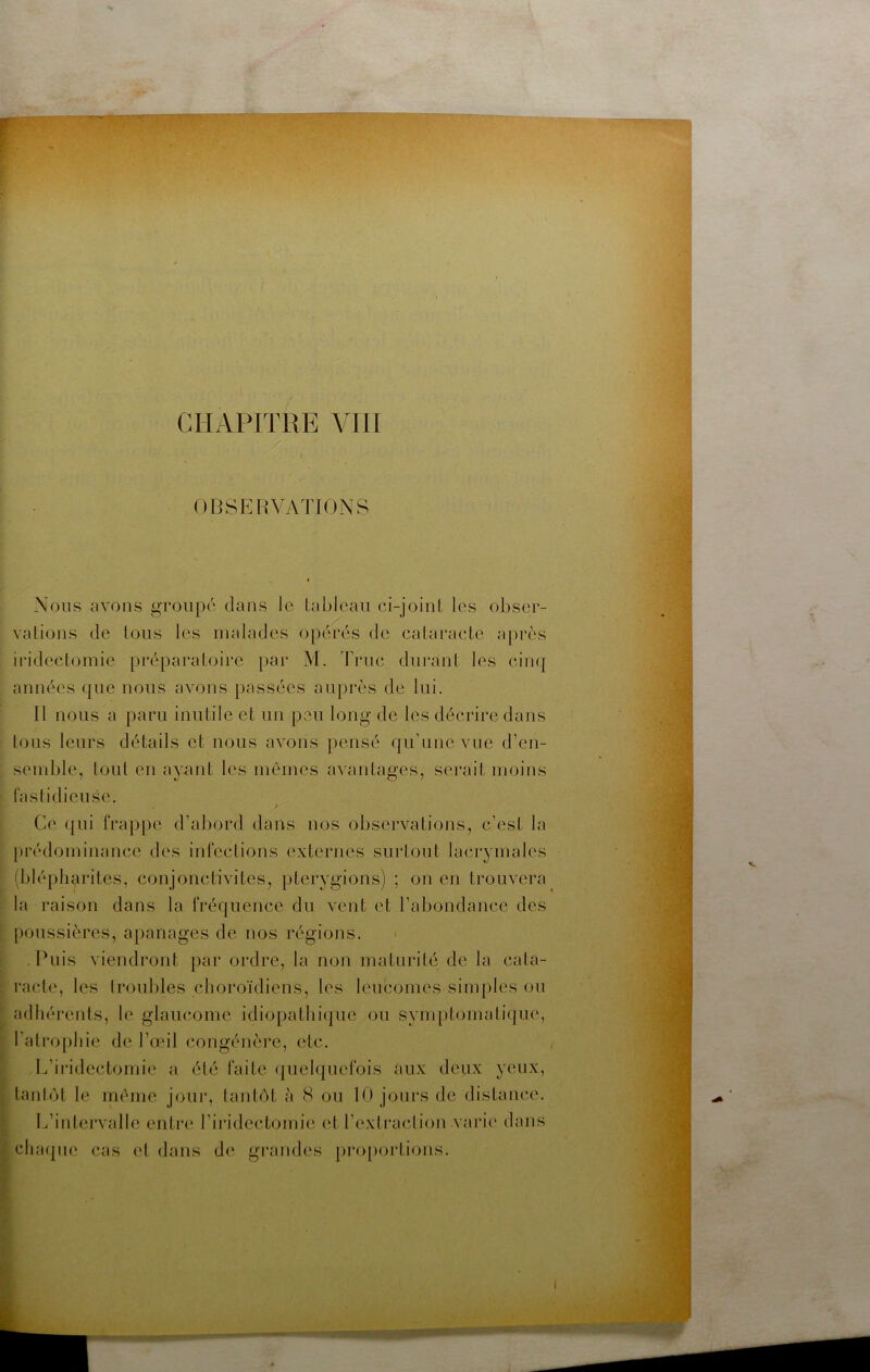 OBSERVATIONS Nous avons groupé dans le Lahlcau ci-joint les obser- vations de tous les malades opérés de cataracte après irideclomie préparatoii'e par M, Truc durant les cinq années que nous avons passées auprès de lui. Il nous a paru inutile et un peu long de les décrire dans tous leurs détails et nous avons pensé quTine vue d’en- semble, tout en ayunt les mêmes avantages, serait moins fastidieuse. Ce qui frappe d’abord dans nos observations, c’est la prédominance des infections externes surtout lacrymales (blépharites, conjonctivites, pterygions) ; on en trouvera la raison dans la fréquence du vent et l’abondance des poussières, apanages de nos régions. .Puis viendront par ordre, la non maturité de la cata- racte, les troubles choroïdiens, les leucomes simples ou adhé rents, le glaucome idiopathique ou symptomatique, l’atro[)hie de l’œil congénère, etc. / L’iiidectomie a été faite (pielquefois aux deux yeux, lanlot le même jour, tantôt à 8 ou 10 jours de distance. L’intervalle entia* l’iridectomie et l’extraction vaia'e dans chaipie cas et dans de grandes pro[)oi*tions.