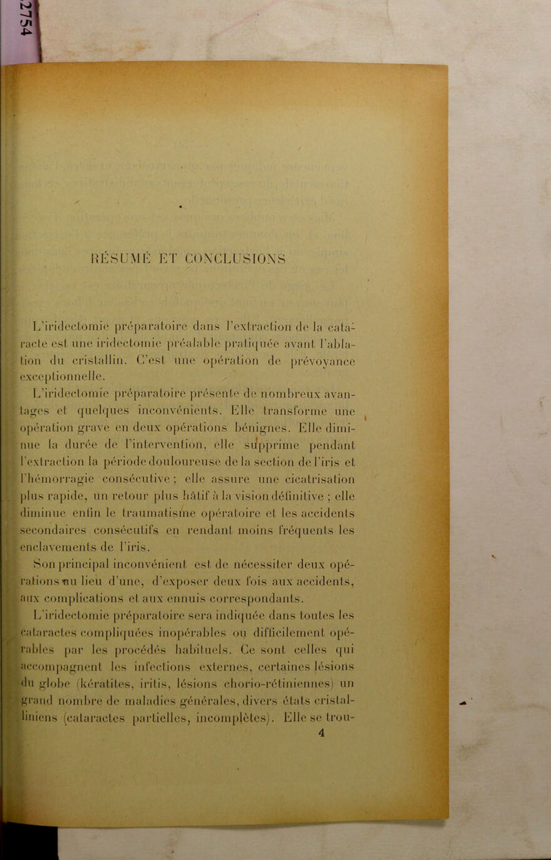 iîESUMK ET CONCLUSIONS L’ii’idcclomie préparatoii’c clans l’extraction de la cata- racte esl line iridectomie préalable pratic|née avant l’abla- lion dn cristallin. C’est une o[)ération de prévoyance exceptionnelle. L’iridectomie préparatoire présente de nombreux avan- tages et c|uelc]ues inconvénients. Elle transforme une opération grave en deux opérations bénignes. Elle dimi- nue la durée de l’intervention, elle supprime pendant l’extraction la période douloureuse delà section de l’iris et l’hémorragie consécutive ; elle assure une cicatrisation plus rapide, un retour plus hâtif à la vision délinitive ; elle diminue enün le traumatisme opératoire et les accidents secondaires consécutifs en rendant moins fréc|uents les enclavements de l’iris. Son principal inconvénient est de nécessiter deux opé- rations tui lieu d’une, d’exposer deux fois aux accidents, aux complications et aux ennuis correspondants. L’iridectomie préparatoire sera indiquée dans toutes les cataractes (ajunpliijuées inopérables ou difficilement opé- rables par les procédés habituels. Ce sont celles qui accompagnent les infections externes, certaines lésions du globe (kératites, iritis, lésions chorio-i'étiniennes) un grand nombre de maladies générales, divei’s états cristal- . liniens (cataractes [lartielles, incompiètes). Elle se trou-