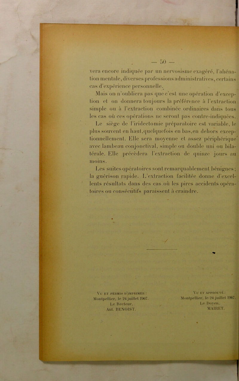 — r)0 vora encore iiuli(jué(‘ j)ar un nei’vosisim'('xa^éré, l’aliéna- lion mentale, diverses [)i‘oressions a(lininisli-aliv(‘s, e(n-lains cas (rex[)érience personnelle. Mais oir n’onbliera |)as (jii(‘e’(‘st nue opéi'alion (r(‘xe,ep- lion et on donnci'a lonjours la j)i*éler(:nee à rexli'aelion simple on à rexlra(tlion (combinée ordinaires dans tons les cas où ces opéralions ne sei‘<>nl [);is conire-indicpiées. Le siège de riiddectomie pré[)ai’a’toire est variable, le pins souvent en haut,(piél(pict‘ois en bas,en dehors excep- tionnellement. Elle sera moyenne et assez périi)liériqne avec lambeau conjonctival, simple ou double uni ou bila- térale. Elle })récèdera rexlraction de (|uinze jours an moins. Les suites opératoires sont remarquablemenl bénignes; la guérison rapide. L’extraction facilitée donne d’excel- lents résultats dans des cas on les pires accidents opéra- toires ou consécutifs paraissent à craindre. / V ✓ Vu RT PERMIS D’jMPP.lMEn : Montpellier, le 24 juillel r.tü7. Le Recteur, Ant. RHNOIST. Vu ET APPROUVÉ : Monlpellier, le 24 jiiillel l'.H)7. Le noyt'ii, MAllŒT. %