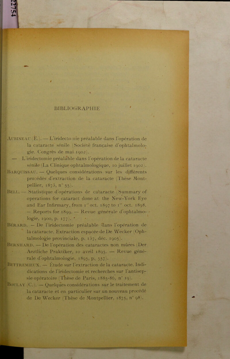 / BIBLIOGRAPHIE ArBiNEAU (È.). — L’iridecto.nie préalable dans l’opération de la cataracte sénile (Société française d’ophtalmolo^ gie. Cong'rès de mai 1902). — L'iridectomie préalable dans l'opération de la cataracte sénile (La Clinique ophtalmolog'ique, 10 juillet 1902). BARQUiisSAU. — Quelques considérations sur les djfîérents procédés d’extraction de la cataracte (Thèse Mont- pellier, 1873, n 55). I Bell.— Statistique d’opérations de cataracte (wSummary of operations for cataract done at the New-York Eye and Ear Infirmary, from r’^oct. 1897 to C oct. 1898. — Reports for 1899. — Revue générale d’ophtalmo- logie, 1900, p. 177). * Bérard. — De l’iridectomie préalable dans l’opération de la cataracte. Extraction espacée de De Wecker (Oph- talmologie provinciale, p. 137, déc. 1905). Berxhard. — De l'opération des cataractes non mûres (Der Aeztliche Praktiker, 10 avril 1895. — Revue géné- rale d’ophtalmologie, 1895, Pv 557)- Bettre.mieux. — l'Tude sur l’extraction delà cataracte. Indi- \ dications de l’iridectomie et recherches sur l’antisep- sie opératoire (TÎièse de Paris, 1885-86, n 19). Boiu..\y (C.). — Quelques considérations sur le traitement de la cataracte et en particulier sur un nouveau procédé de De Wecker (Thèse de Montpellier, 1875, n 98).