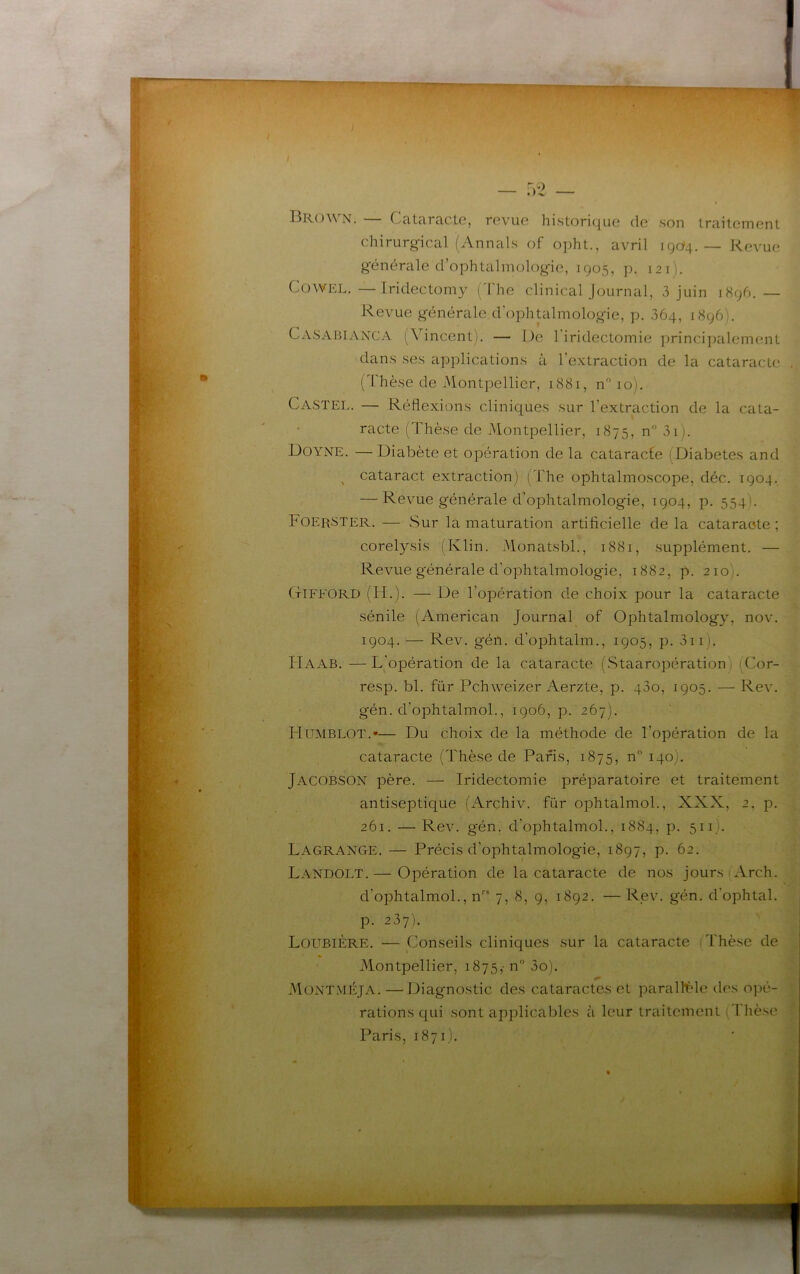 Brown. — Cataracte, revue historique de .son traitement chirurgical (Annals of opht., avril 1904. — Revue générale d’ophtalmologie, 1905, p. 121). CoWEL. —Iridectomy (d'he clinical Journal, 3 juin 1896. — Revue générale d’ophtalmologie, p. 364, 1896). Ca.sabiaxcA (Vincent). — De 1 iridectomie princi])alement dans ses applications à l’extraction de la cataracte (Thèse de Montpellier, 1881, n 10). Ca.sTEL. — Réflexions cliniques sur l’extraction de la cata- racte (Thèse de Montpellier, 1875, n” 3i). Doyne. —Diabète et opération de la cataracfe (Diabètes and ^ cataract extraction) (The ophtalmoscope, déc. 1904. — Revue générale d’ophtalmologie, 1904, p. 554). F0ER8TER. — Sur la maturation artificielle delà cataracte; corelysis (Klin. Monatsbl., 1881, supplément. — Revue générale d’ophtalmologie, 1882, p. 2101. CtIFFORD (H.). — De l’opération de choix pour la cataracte sénile (American Journal of Ophtalmology, nov. 1904. — Rev. géil. d’ophtalm., 1905, p. 3ii). ITaab. —L’opération de la cataracte (Staaropération) (Cor- resp. bl. für Pchweizer Aerzte, p. 430, 1905. — Rev. gén. d’ophtalmol., 1906, p. 267). Hümblot.*— Du choix de la méthode de l’opération de la cataracte (Thèse de Paris, 1875, n 140). Jacobson père. — Iridectomie préparatoire et traitement antiseptique (Archiv. für ophtalmol., XXX, 2, p. 261. — Rev. gén. d’ophtalmol., 1884, p. 511). Lagrange. — Précis d’ophtalmologie, 1897, p. 62. Landolt.— Opération de la cataracte de nos jours lArch. d’ophtalmol., n''* 7, 8, 9, 1892. —Rev. gén. d’ophtal. p. 237). LoubiÈre. — Conseils cliniques sur la cataracte (Thèse de U Montpellier, 1875,' n” 3o). MontméJA. —Diagnostic des cataractes et parallt'le des opé- rations qui sont applicables à leur traitement . Tlièse Paris, 1871).