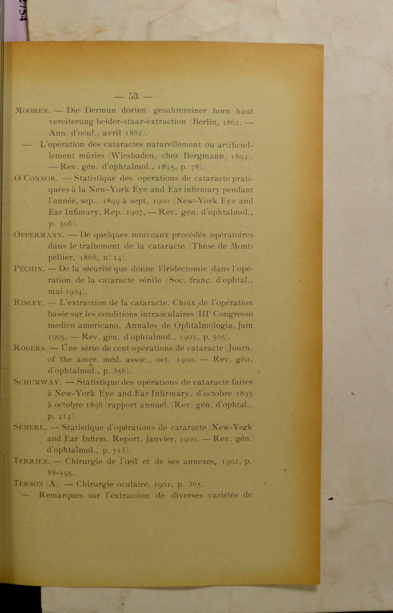 3IOOREX. — Die Dermun dorten gesahrereincr horn haut vereiterung beider-staar-extraction (Berlin, 1862. — Ann, d’oGLil., avril 1862). — L’opération des cataractes naturellenient ou artificiel- lement mûries (Wiesbaden, chez Bergmann, 1894). — Rev. gén. d’ophtalmol., 1895, p. 78). O'CoxNOR. —Statistique des opérations de cataracte prati- quées à la New-York Eve and Ear infirmary pendant l’année, sep.. 1899 à sept. 1900 (New-York Eve and Ear Infimary, Rep, 1907, — Rev. gén. d’ophtalmol., p. 506). Oppermaxx. — De quelques nouveaux procédés opératoires dans le traitement de la cataracte (Thèse de IMont- pellier, 1866, n° 14). PÉCHIX. — De la sécurité que donne l’iridectomie dans l'opé- ration de la cataracte sénile (Soc. franç. d’ophtal., mai 1904). Risley, — L’extraction de la cataracte. Choix de l’opémtion basée sur les conditions intraoculaires (IIP Congresso medico americano. Annales de- Ophtalmologia, juin 1905. — Rev. gén. d’ophtalmol., 1905, p. 505). Rogers. — Üne série de cent opérations de cataracte (Journ. of the amer. méd. asso'c., oct. 1900. — Rev. g'én, d’ophtalmol., p. 356). SCHLEMWAY. — Statistique des opérations de cataracte faites à New-York Eye and Ear Infirmar}’', d’octobre 1895 à octol^re 1896 (rapport annuel. (Rev. gén. d’ophtal., p. 414). Se.mere. — .Statistique d’opérations de cataracte (New-York and Ear Infirm. Report, janvier, 1900. —Rev. gén. d’ophtalmol., p. 513). Terrien, — Chirurgie de l’œil et de ses annexes, 1902, p. 88-195. Iersox (Ai, — Chirurgie oculaire, 1901, p. 365. Remarques sur l'extraction de diverses variétés de