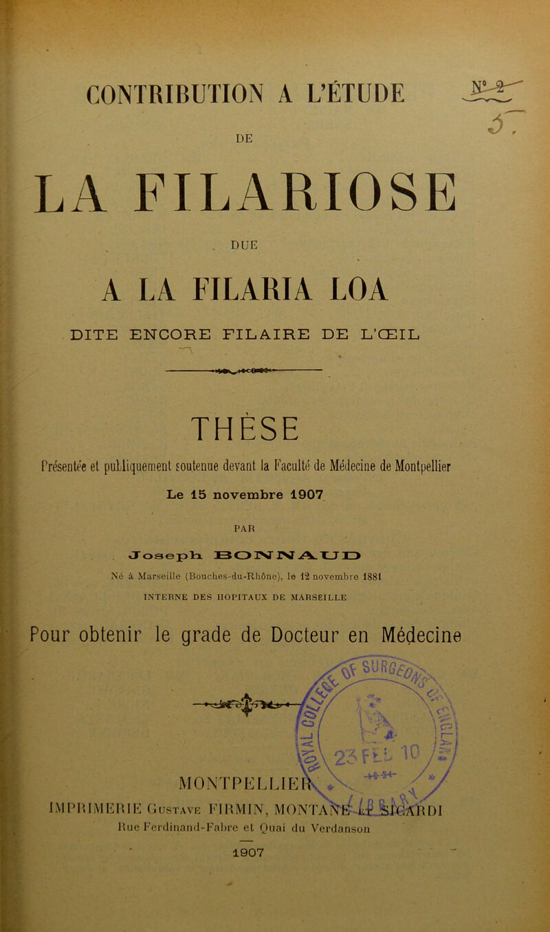 CONTRIBUTION A L’ÉTUDE re-a- ^7 DE LA FILARIOSE DUE A LA FILARIA LOA DITE ENCORE PILAIRE DE L’ŒIL * ■ THÈSE Présentée et publiquement soutenue devant la Faculté de Médecine de Montpellier Le 15 novembre 1907 PAR J ose ph BONNAUD Né à Marseille (Bouches-du-Rhône), le 12 novembre 1881 INTERNE DES HOPITAUX DE MARSEILLE Pour obtenir le grade de Docteur en Médecine 1907