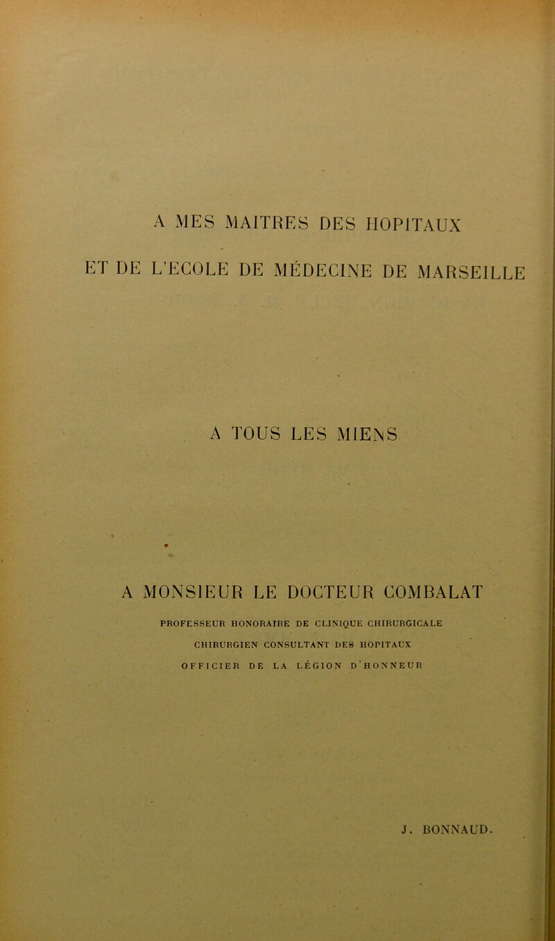 A MES MAITRES DES HOPITAUX ET DE L’ECOLE DE MÉDECINE DE MARSEILLE A TOUS LES MIENS A MONSIEUR LE DOCTEUR COMBALAT PROFESSEUR HONORAIRE DE CLINIQUE CHIRURGICALE CHIRURGIEN CONSULTANT DES HOPITAUX OFFICIER DE LA LÉGION D’HONNEUR