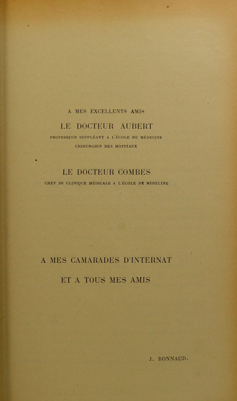 A MES EXCELLENTS AMIS LE DOCTEUR AUBERT PROFESSEUR SUPPLÉANT A L’ÉCOLE DE MÉDECINE CHIRURGIEN DES HOPITAUX LE DOCTEUR COMBES CHEF DE CLINIQUE MÉDICALE A L'ÉCOLE DE MÉDECINE A MES CAMARADES D’INTERNAT ET A TOUS MES AMIS