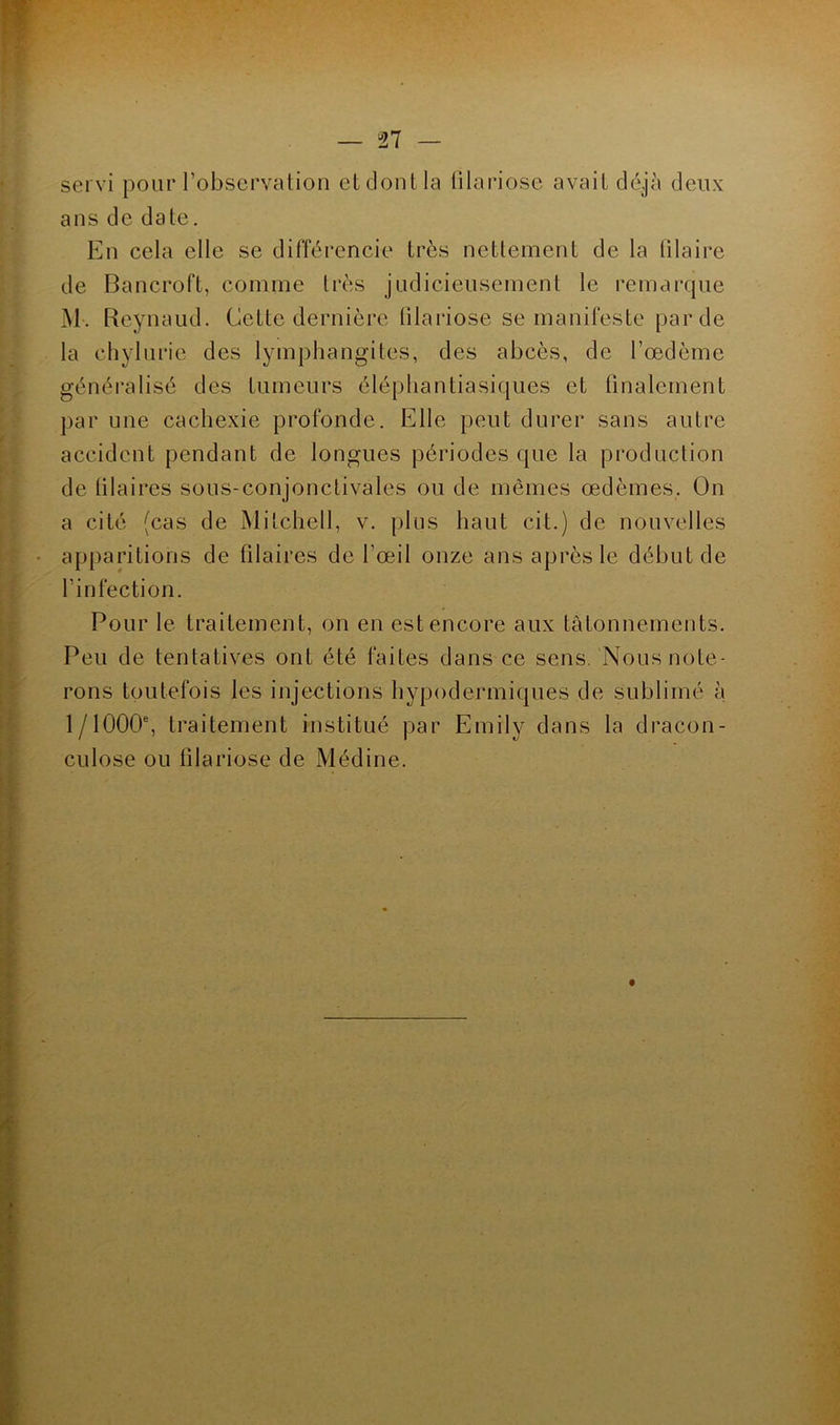 servi pour l’observation et dont la filariose avait déjà deux ans de date. En cela elle se différencie très nettement de la lilaire de Bancroft, comme très judicieusement le remarque M. Reynaud. Cette dernière filariose se manifeste par de la chylurie des lymphangites, des abcès, de l’œdème généralisé des tumeurs éléphantiasiques et finalement par une cachexie profonde. Elle peut durer sans autre accident pendant de longues périodes que la production de (ilaires sous-conjonctivales ou de mêmes œdèmes. On a cité (cas de Mitchell, v. plus haut cit.) de nouvelles apparitions de filaires de l'œil onze ans après le début de l’infection. Pour le traitement, on en est encore aux tâtonnements. Peu de tentatives ont été faites dans ce sens. Nous note- rons toutefois les injections hypodermiques de sublimé à 1/1000e, traitement institué par Emily dans la dracun- culose ou filariose de Médine.