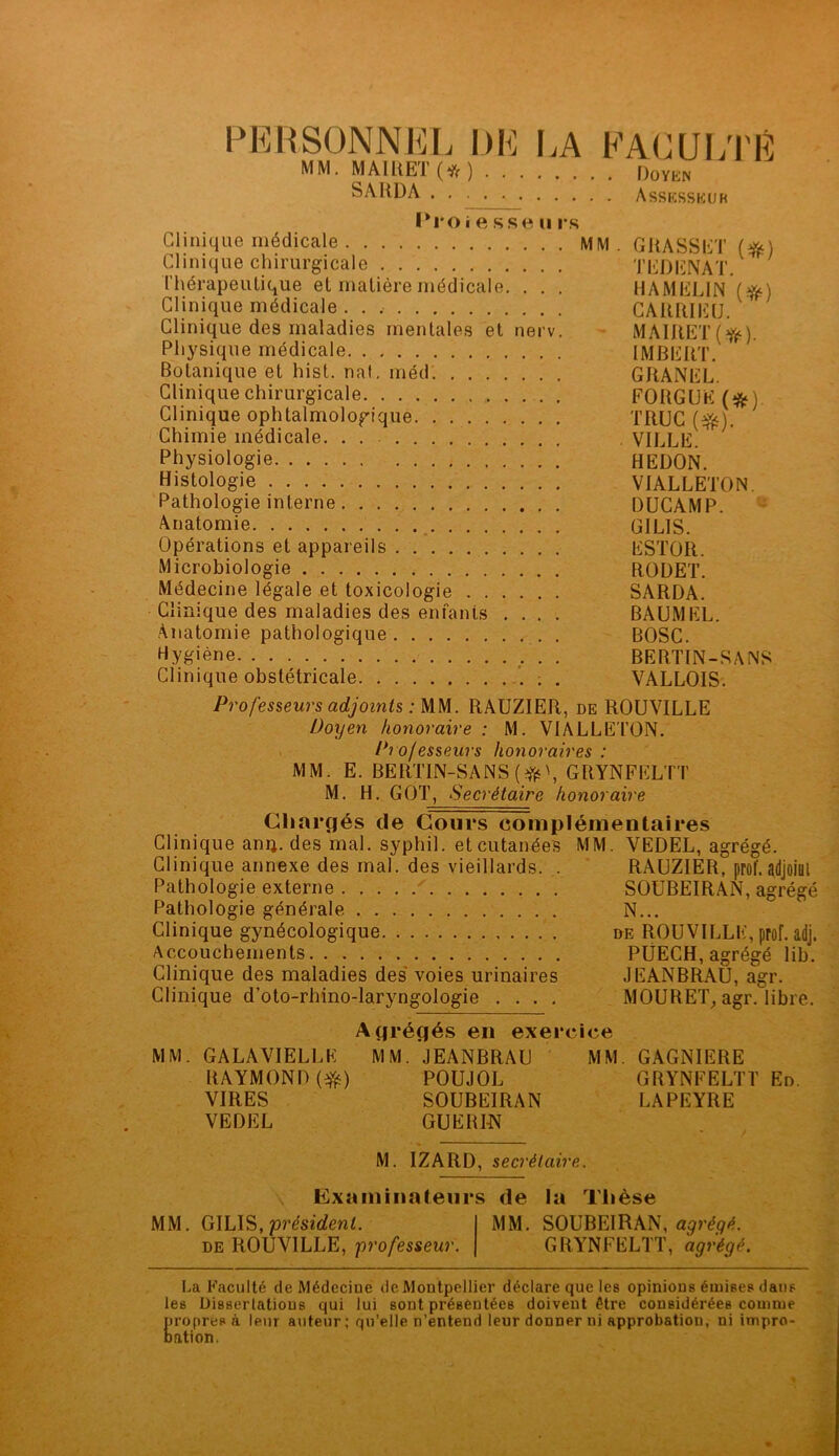 PERSONNEL DE LA FACULTÉ MM. MAIRET(*) Doyen SARDA Assesseur Proi e sse u rs Clinique médicale MM. GRASSET (*) Clinique chirurgicale T EJ) EN AT. Thérapeutique et matière médicale. . . . HAMEL1N (#) Clinique médicale . . , CARRIEU. Clinique des maladies mentales et nerv. MAIRET(^) Physique médicale IMBERT. Botanique et hist. naf. méd GRANEL. Clinique chirurgicale FORGUE (fc) Clinique ophtalmologique TRUC (#0. Chimie médicale. . VILLE. Physiologie HEDON. Histologie VIALLETON. Pathologie interne DUCAMP. Anatomie GILIS. Opérations et appareils ESTOR. Microbiologie RODET. Médecine légale et toxicologie SARDA. Clinique des maladies des enfants .... BAUMEL. Anatomie pathologique BOSC. hygiène BERTIN-SANS Clinique obstétricale ; . VALLOIS. Professeurs adjoints : MM. RAUZIER, de ROUVILLE Doyen honoraire : M. VIALLE TON. Professeurs honoraires : MM. E. BERTIN-SANS ($0, GRYNFELTT M. H. GOT, Secrétaire honoraire Chargés de Cours complémentaires Clinique anij. des mal. syphil. et cutanées MM. VEDEL, agrégé. Clinique annexe des mal. des vieillards. . RAUZIER, prof, adjoiül Pathologie externe SOUBEIRAN, agrégé Pathologie générale N... Clinique gynécologique de ROUVILLE, prof. adj. Accouchements PÜECH, agrégé lib. Clinique des maladies des voies urinaires JEANBRAU, agr. Clinique d’oto-rhino-laryngologie .... MOURET, agr. libre. Agrégés en exercice MM. GALAVIELLK MM. JEANBRAU MM. GAGNIERE RAYMOND ($s) POUJOL GRYNFELTT En. VIRES SOUBEIRAN LAPEYRE VEDEL GUERI-N M. IZARD, secrétaire. Examinateurs de la Thèse MM. GILIS, président. de ROUVILLE, professeur. MM. SOUBEIRAN, agrégé. GRYNFELTT, agrégé. La Faculté de Médecine de Montpellier déclare que les opinions émises dans les Dissertations qui lui sont présentées doivent être considérées comme propres à leur auteur; qu’elle n’entend leur donner ni approbation, ni impro- bation.