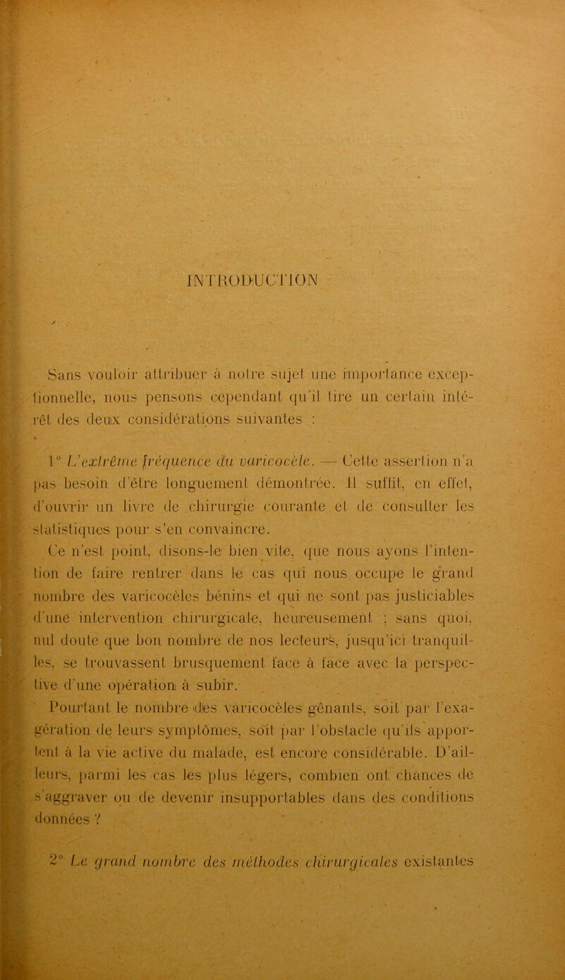INTRODUCTION Sans vouloir attribuer à notre sujet une importance excep- tionnelle, nous pensons cependant qu’il lire un certain inté- rêt des deuix considérations suivantes : 1° L'extrême fréquence du varicocèle. — Cette assertion n’a pas besoin d’être longuement démontrée. H suffit, en effet, il’ouvrir un livre de chirurgie courante et de consulter les statistiques pour s’en convaincre. Ce n’est point, disons-le bien vile, que nous ayons l’inten- tion de faire rentrer dans te cas qui nous occupe le grand nombre des varicocèles bénins et qui ne sont pas justiciables d'unè intervention chirurgicale, heureusement ; sans quoi, nul doute que bon nombre de nos lecteurs, jusqu’ici tranquil- les, se trouvassent brusquement face à face avec la perspec- tive d'une opération à subir. Pourtant le nombre dies varicocèles gênants, soit par l’exa- gération de leurs symptômes, soit par l’obstacle qu’ils appor- tent à la vie active du malade, est encore considérable. D’ail- leurs, parmi les cas les plus légers, combien ont chances de s’aggraver ou de devenir insupportables clans des conditions données ? Le grand nombre des méthodes chirurgicales existantes