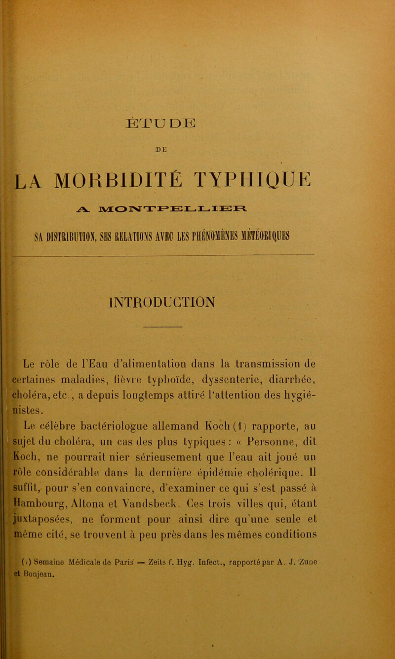 ET U DE DE LA MORBIDITÉ TYPHIQUE A. MONTPELLIER Si DISTRIBUTION, SES MUTIONS AVEC LES PHÉNOMÈNES MTÉORIIpS INTRODUCTION Le rôle de l’Eau d’alimentation dans la transmission de certaines maladies, fièvre typhoïde, dyssenterie, diarrhée, choléra, etc , a depuis longtemps attiré l’attention des hygié- nistes. Le célèbre bactériologue allemand Koch(l) rapporte, au llsujel du choléra, un cas des plus typiques: « Personne, dit Koch, ne pourrait nier sérieusement que l’eau ait joué un rôle considérable dans la dernière épidémie cholérique. 11 suffit, pour s’en convaincre, d’examiner ce qui s’est passé à • Hambourg, Altona et Vandsbeck. Ces trois villes qui, étant juxtaposées, ne forment pour ainsi dire qu’une seule et même cité, se trouvent à peu près dans les mêmes conditions (>) Semaine Médicale de Paris — Zeits f. Hyg. Infect., rapporté par A. J. Zune et Bonjean.