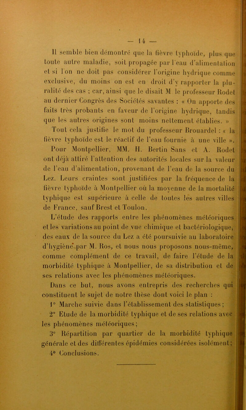 11 semble bien démontré que la fièvre typhoïde, plus que toute autre maladie, soit propagée par l’eau d’alimentation et si l'on ne doit pas considérer l’origine hydrique comme exclusive, du moins on est en droit d’v rapporter la plu- ralité des cas ; car, ainsi que le disait M le professeur Rodel au dernier Congrès des Sociétés savantes : « On apporte des faits très probants en faveur de l’origine hydrique, tandis que les autres origines sont moins nettement établies. » Tout cela justifie le mot du professeur Brouardel : « la fièvre typhoïde est le réactif de l’eau fournie à une ville ». Pour Montpellier, MM. H. Bertin Sans et A. Kodet I ont déjà attiré l’attention des autorités locales sur la valeur de l’eau d’alimentation, provenant de l’eau de la source du Lez. Leurs craintes sont justifiées par la fréquence de la fièvre typhoïde à Montpellier où la moyenne de la mortalité typhique est supérieure à celle de toutes les autres villes de France, sauf Brest et Toulon. L’étude des rapports entre les phénomènes météoriques et les variations au point de vue chimique et bactériologique, des eaux de la source du Lez a été poursuivie au laboratoire d’hygiène* par M. Ros, et nous nous proposons nous-même, comme complément de ce travail, de faire l’étude de la morbidité typhique à Montpellier, de sa distribution et de ses relations avec les phénomènes météoriques. Dans ce but, nous avons entrepris des recherches qui constituent le sujet de notre thèse dont voici le plan : 1° Marche suivie dans l’établissement des statistiques; 2° Etude de la morbidité typhique et de ses relations avec les phénomènes météoriques; 3° Répartition par quartier de la morbidité typhique générale et des différentes épidémies considérées isolément; 4° Conclusions.