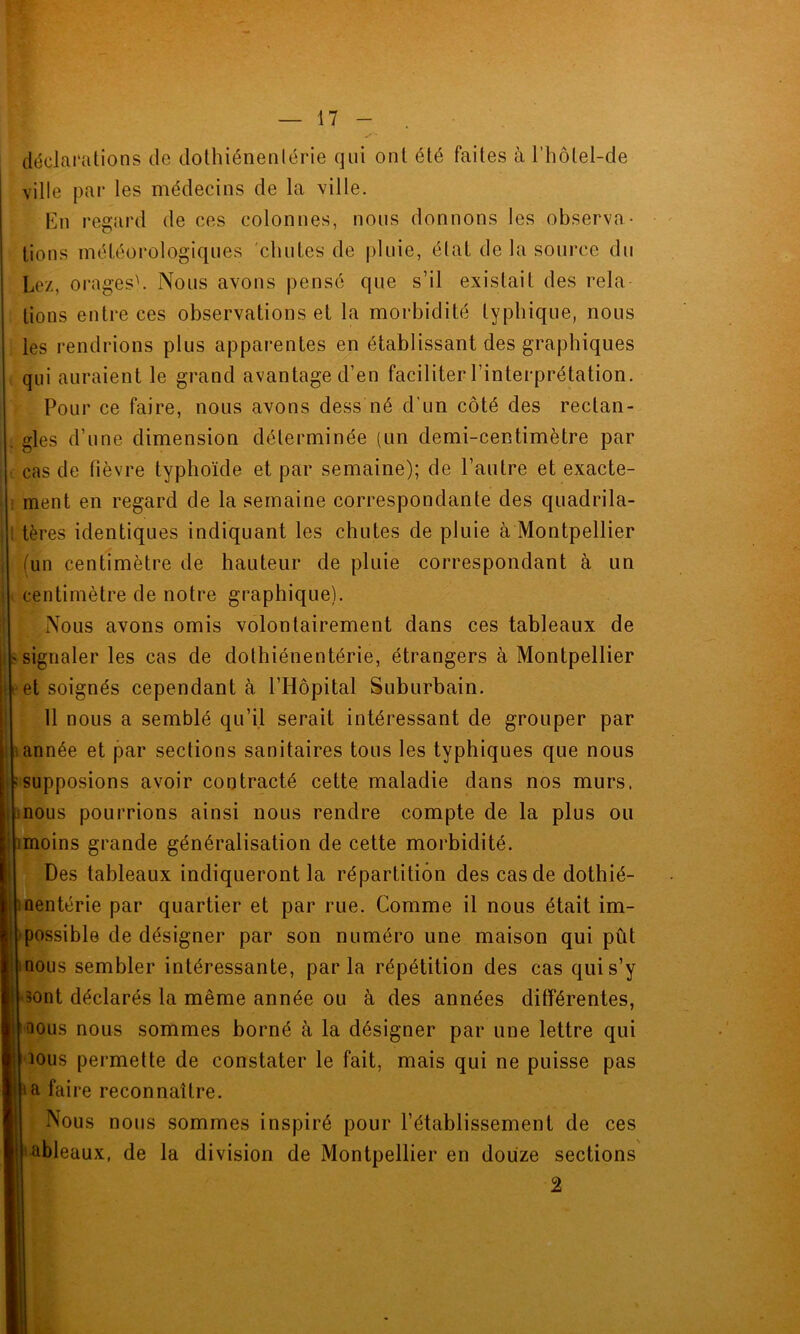 déclarations de dothiénenlérie qui ont été faites à l’hôlel-de ville par les médecins de la ville. En regard de ces colonnes, nous donnons les observa- tions météorologiques chutes de pluie, état de la source du Lez, orages). Nous avons pensé que s’il existait des rela tions entre ces observations et la morbidité typhique, nous les rendrions plus apparentes en établissant des graphiques qui auraient le grand avantage d’en faciliter l’interprétation. Pour ce faire, nous avons dess né d'un côté des rectan- gles d’une dimension déterminée (un demi-centimètre par cas de fièvre typhoïde et par semaine); de l’autre et exacte- ment en regard de la semaine correspondante des quadrila- tères identiques indiquant les chutes de pluie à Montpellier (un centimètre de hauteur de pluie correspondant à un centimètre de notre graphique). Nous avons omis volontairement dans ces tableaux de signaler les cas de dothiénentérie, étrangers à Montpellier et soignés cependant à l’Hôpital Suburbain. 11 nous a semblé qu’il serait intéressant de grouper par i année et par sections sanitaires tous les typhiques que nous ; supposions avoir contracté cette maladie dans nos murs, nous pourrions ainsi nous rendre compte de la plus ou imoins grande généralisation de cette morbidité. Des tableaux indiqueront la répartition des cas de dothié- nnentérie par quartier et par rue. Comme il nous était im- possible de désigner par son numéro une maison qui pût nous sembler intéressante, parla répétition des cas qui s’y sont déclarés la même année ou à des années différentes, nous nous sommes borné cà la désigner par une lettre qui nous permette de constater le fait, mais qui ne puisse pas ta faire reconnaître. Nous nous sommes inspiré pour l’établissement de ces ableaux, de la division de Montpellier en douze sections 2