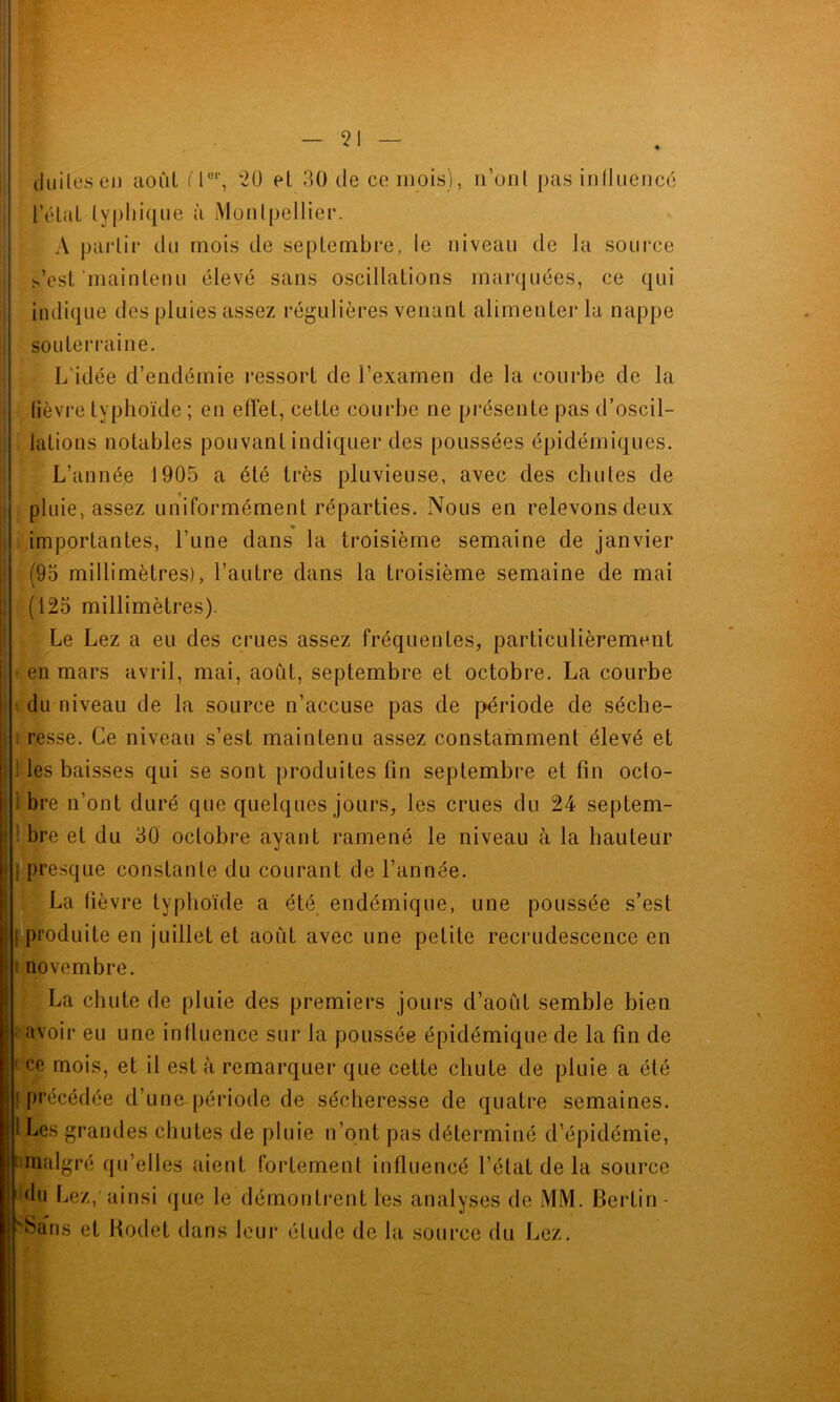 duilesen août fl01', 20 et 30 de ce mois), n’onl pas influencé fêlai typhique à Montpellier. A partir du mois de septembre, le niveau de la source l’est maintenu élevé sans oscillations marquées, ce qui indique des pluies assez régulières venant alimenter la nappe souterraine. L’idée d’endémie ressort de l’examen de la courbe de la lièvre typhoïde ; en effet, cette courbe ne présente pas d’oscil- lations notables pouvant indiquer des poussées épidémiques. L’année 1905 a été très pluvieuse, avec des chutes de pluie, assez uniformément réparties. Nous en relevons deux importantes, l’une dans la troisième semaine de janvier (95 millimètres), l’autre dans la troisième semaine de mai (125 millimètres). Le Lez a eu des crues assez fréquentes, particulièrement en mars avril, mai, août, septembre et octobre. La courbe du niveau de la source n’accuse pas de période de séche- resse. Ce niveau s’est maintenu assez constamment élevé et les baisses qui se sont produites fin septembre et fin octo- bre n’ont duré que quelques jours, les crues du 24 septem- bre et du 30 octobre ayant ramené le niveau à la hauteur | presque constante du courant de l’année. La lièvre typhoïde a été endémique, une poussée s’est produite en juillet et août avec une petite recrudescence en novembre. La chute de pluie des premiers jours d’août semble bien avoir eu une influence sur la poussée épidémique de la fin de cp mois, et il est à remarquer que cette chute de pluie a été précédée d’une période de sécheresse de quatre semaines. I Les grandes chutes de pluie n’ont pas déterminé d’épidémie, ^malgré qu’elles aient fortement influencé l’état de la source du Lez, ainsi que le démontrent les analyses de MM. Bertin - v^ans et Hodet dans leur élude de la source du Lez.