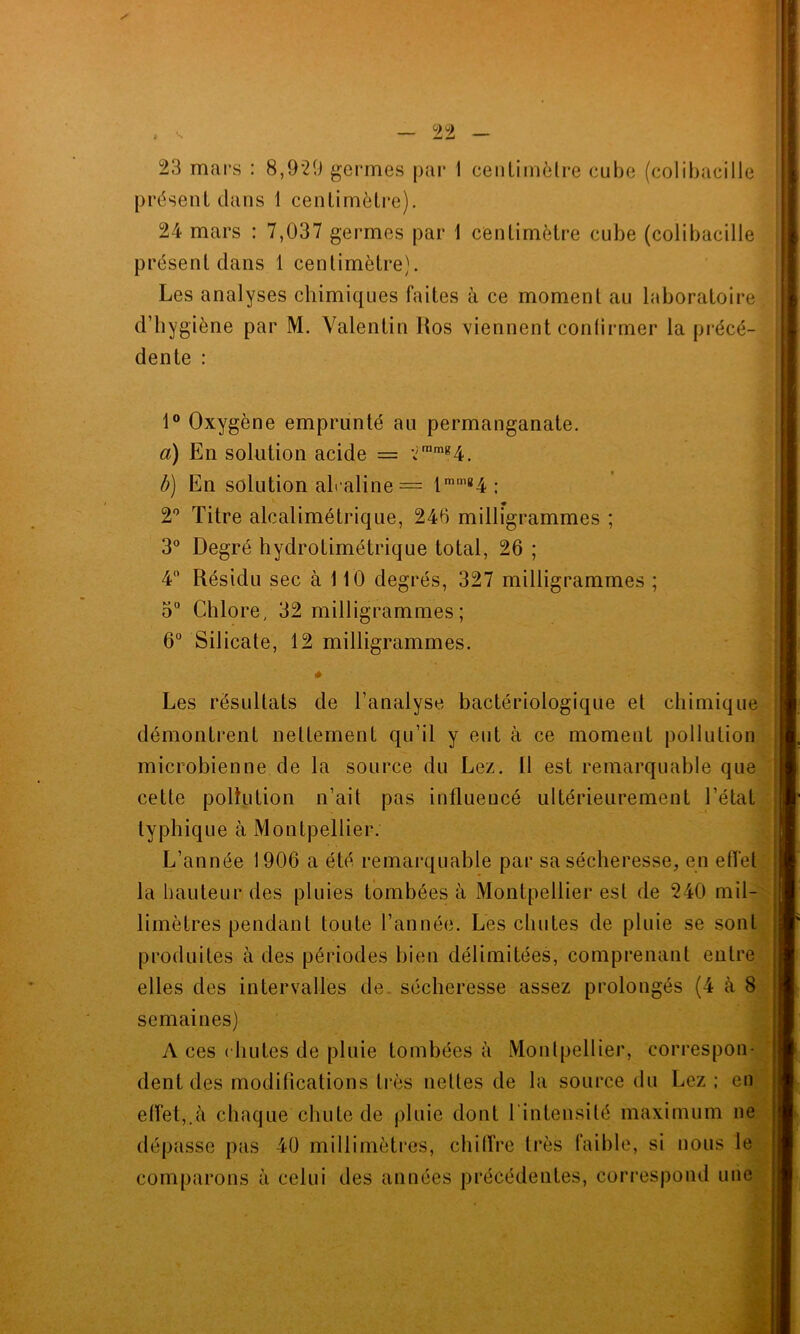 , 99 _ è n JLt£à 23 mars : 8,929 germes par I centimètre cube (colibacille présent dans 1 centimètre). 24 mars : 7,037 germes par 1 centimètre cube (colibacille présent dans 1 centimètre). Les analyses chimiques faites à ce moment au laboratoire d’hygiène par M. Valentin Uos viennent confirmer la précé- dente : 1° Oxygène emprunté au permanganate. a) En solution acide = 2ramg4. b) En solution alcaline = lmm84 ; 2° Titre alcalimétrique, 246 milligrammes ; 3° Degré hydrotimétrique total, 26 ; 4° Résidu sec à 110 degrés, 327 milligrammes ; 3° Chlore, 32 milligrammes ; 6° Silicate, 12 milligrammes. Les résultats de l’analyse bactériologique et chimique démontrent nettement qu’il y eut à ce moment pollution microbienne de la source du Lez. Il est remarquable que cette pollution n’ait pas influencé ultérieurement l’état typhique à Montpellier. L’année 1906 a été remarquable par sa sécheresse, en effet la hauteur des pluies tombées à Montpellier est de 240 mil- limètres pendant toute l’année. Les chutes de pluie se sont produites à des périodes bien délimitées, comprenant entre elles des intervalles de sécheresse assez prolongés (4 à 8 semaines) A ces ( luîtes de pluie tombées à Montpellier, correspon- dent des modifications très nettes de la source du Lez ; en effet,.à chaque chute de pluie dont l'intensité maximum ne dépasse pas 40 millimètres, chiffre très faible, si nous le comparons à celui des années précédentes, correspond une