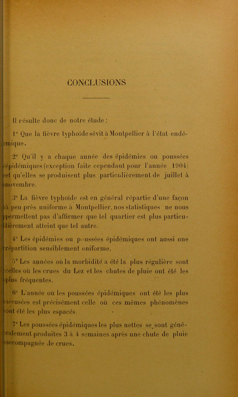 CONCLUSIONS Il résulte doue de notre étude : 1° Que la fièvre typhoïde sévit à Montpellier à l’état endé- mique. 2° Qu'il y a chaque année des épidémies ou poussées épidémiques (exception faite cependant pour l’année 1904) - el qu’elles se produisent plus particulièrement de juillet à novembre. 3° La fièvre typhoïde est en général répartie d’une façon ià peu près uniforme à Montpellier, nos statistiques ne nous permettent pas d’affirmer que tel quartier est plus particu- lièrement atteint que tel autre. : 4° Les épidémies ou poussées épidémiques onl aussi une répartition sensiblement uniforme. ■)° Les années oïi la morbidité a été la plus régulière sont celles oïi les crues du Lez elles chutes de pluie ont été les plus fréquentes. 6° L’année où les poussées épidémiques ont été les plus accusées est précisément celle où ces memes phénomènes ont été les plus espacés. • , 7° Les poussées épidémiques les plus nettes seront géné- ralement produites 3 à 4 semaines après une chute de pluie accompagnée de crues.