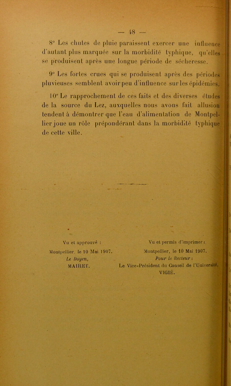 8° Les chutes de pluie paraissent exercer une influence d’autant plus marquée sur la morbidité typhique, qu’elles se produisent après une longue période de sécheresse. 9° Les fortes crues qui se produisent après des périodes pluvieuses semblent avoir peu d’influence sur les épidémies. 10° Le rapprochement de ces faits et des diverses études de la source du Lez, auxquelles nous avons fait allusion tendent à démontrer que l’eau d’alimentation de Montpel- lier joue un rôle prépondérant dans la morbidité typhique de cette ville. Vu et approuvé : Montpellier, le 10 Mai 1907. Le Doyen, M AIRE F. Vu et permis d'imprimer: Montpellier, le 10 Mai 1907. Pour Le Recteur : Le Vice-Président du Conseil de l’Université, VIGIE.