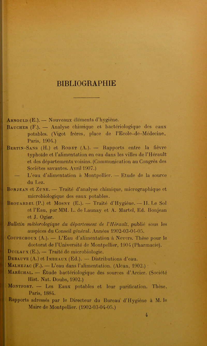 BIBLIOGRAPHIE Arnould (E.). — Nouveaux éléments d’hygiène. Baucher (F.). — Analyse chimique et bactériologique des eaux potables. (Vigot frères, place de l’Ecole-de-Médecine. Paris, 1904.) Bertin-Sans (H.) et Rodet (A.). — Rapports entre la fièvre typhoïde et l’alimentation en eau dans les villes de l’Hérault et des départements voisins. (Communication au Congrès des Sociétés savantes. Avril 1907.) L’eau d’alimentation à Montpellier. — Etude de la source du Lez. Bon je an et Zune. — Traité d’analyse chimique, micrographique et microbiologique des eaux potables. Brouardel (P.) et Mosny (E.).— Traité d’Hygiène. — IL Le Sol et l’Eau, par MM. L. de Launay et A. Martel, Ed. Bonjean et J. Ogier. Bulletin météorologique du département de VHérault, publié sous les auspices du Conseil général. Années 1902-03-04-05. Coupechoux (A.). — L’Eau d’alimentation à Nevers. Thèse pour le doctorat de l’Université de Montpellier, 1904 (Pharmacie). Duclaux (E.). — Traité de microbiologie. Debauve (A.) et Imbeaux (Ed.). — Distributions d’eau. Malmejac (F.). — L’eau dans l’alimentation. (Alcan, 1902.) Maréchal. — Étude bactériologique des sources d’Arcier. (Société Hist. Nat. Doubs, 1902.) Montfort. — Les Eaux potables et leur purification. Thèse. Paris, 1884. Rapports adressés par le Directeur du Bureau d’Hygiène à M. le Maire de Montpellier. (1902-03-04-05.)